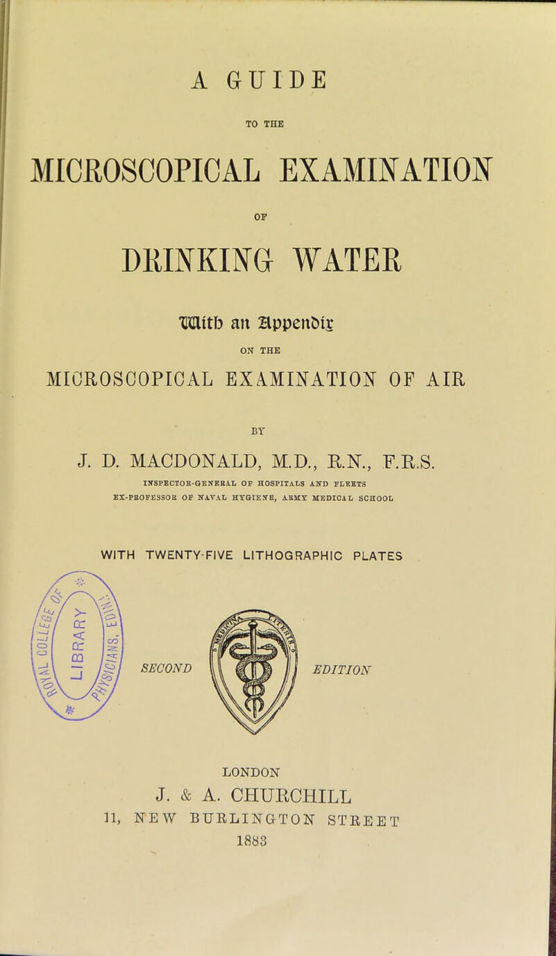 TO THE MICROSCOPICAL EXAMINATION DRINKING WATER TOtb ait HppeitMi* ON THE MICROSCOPICAL EXAMINATION OF AIR BY J. D. MACDONALD, M.D., R.N., F.R.S. INSPECTOR-GENERAL OF HOSPITALS AND FLEETS EX-PROFESSOR OF NAVAL HYGIENE, ABUT MEDICAL SCHOOL LONDON J. & A. CHURCHILL 11, NEW BURLINGTON STREET 1883