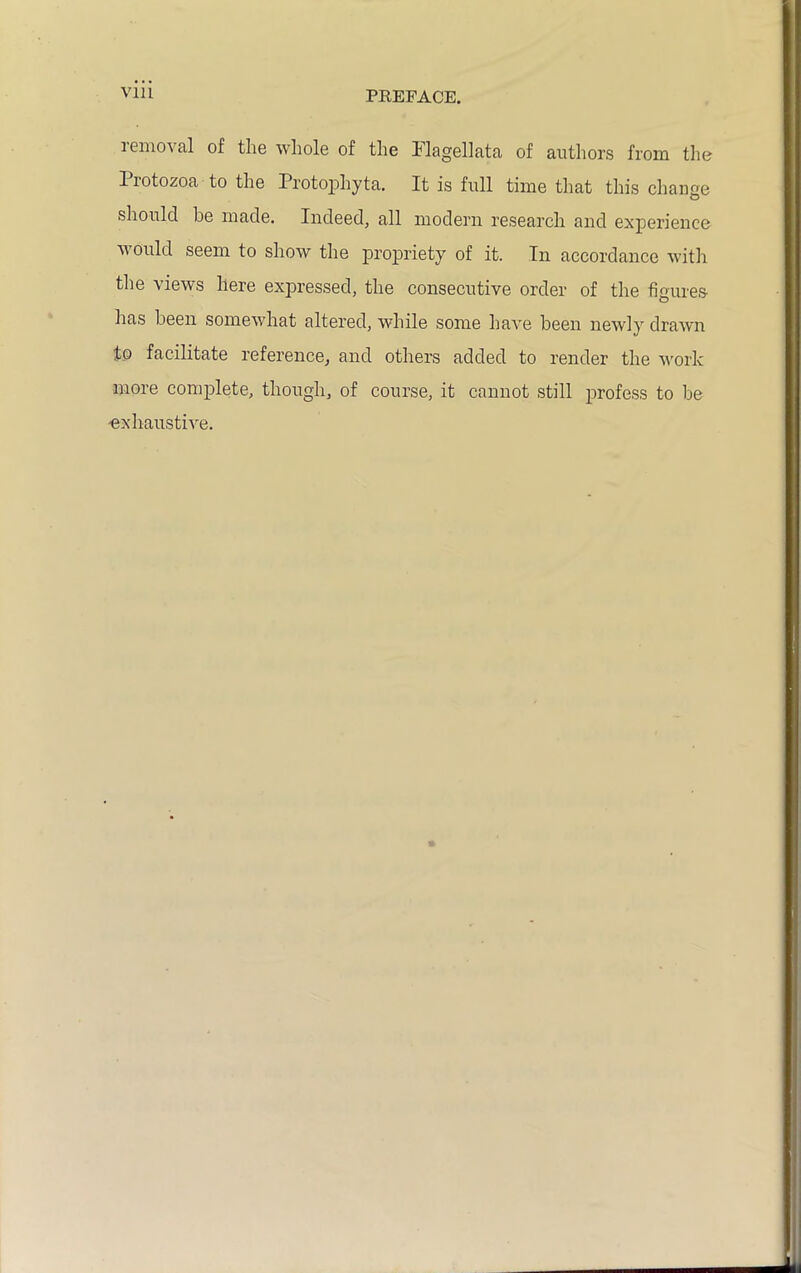 via 1 enioN al of tlie whole of the Ilagellata of authors from the 1 lotozoa to the Protophyta. It is full time that this change should be made. Indeed, all modern research and experience ^ ould seem to show the propriety of it. In accordance with the views here expressed, the consecutive order of the figures has been somewhat altered, while some have been newly drawn to facilitate reference, and others added to render the work more complete, though, of course, it cannot still profess to be -exhaustive.