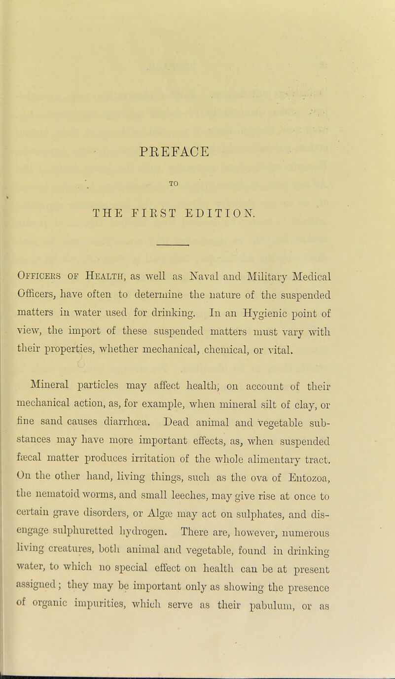 TO THE FIE ST EDITION. Officers of Health, as well as Naval and Military Medical Officers, have often to determine the nature of the suspended matters in water used for drinking. In an Hygienic point of view, the import of these suspended matters must vary with their properties, whether mechanical, chemical, or vital. Mineral particles may affect health, on account of their mechanical action, as, for example, when mineral silt of clay, or fine sand causes diarrhoea. Dead animal and vegetable sub- stances may have more important effects, as, when suspended ffecal matter produces irritation of the whole alimentary tract. On the other hand, living things, such as the ova of Entozoa, the nematoid worms, and small leeches, may give rise at once to certain grave disorders, or Alga; may act on sulphates, and dis- engage sulphuretted hydrogen. There are, however, numerous living creatures, both animal and vegetable, found in drinking water, to which no special effect on health can be at present assigned; they may be important only as showing the presence of organic impurities, which serve as their pabulum, or as