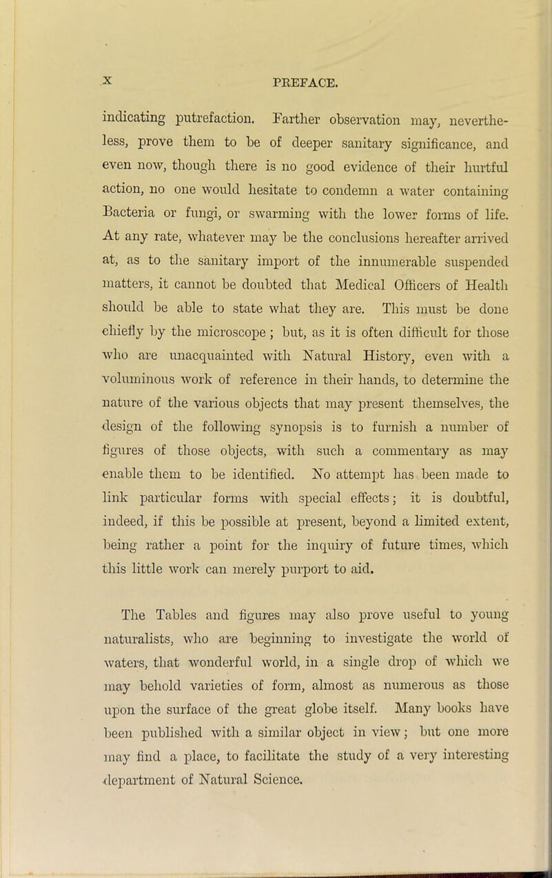 indicating putrefaction. Farther observation may, neverthe- less, prove them to be of deeper sanitary significance, and even now, though there is no good evidence of their hurtful action, no one would hesitate to condemn a water containing Bacteria or fungi, or swarming with the lower forms of life. At any rate, whatever may be the conclusions hereafter arrived at, as to the sanitary import of the innumerable suspended matters, it cannot be doubted that Medical Officers of Health should be able to state what they are. This must be done chiefly by the microscope; but, as it is often difficult for those who are unacquainted with Natural History, even with a voluminous work of reference in their hands, to determine the nature of the various objects that may present themselves, the design of the following synopsis is to furnish a number of figures of those objects, with such a commentary as may enable them to be identified. No attempt has been made to link particular forms with special effects; it is doubtful, indeed, if this be possible at present, beyond a limited extent, being rather a point for the inquiry of future times, which this little work can merely purport to aid. The Tables and figures may also prove useful to young naturalists, who are beginning to investigate the world of waters, that wonderful world, in a single drop of which we may behold varieties of form, almost as numerous as those upon the surface of the great globe itself. Many books have been published with a similar object in view; but one more may find a place, to facilitate the study of a very interesting •department of Natural Science.