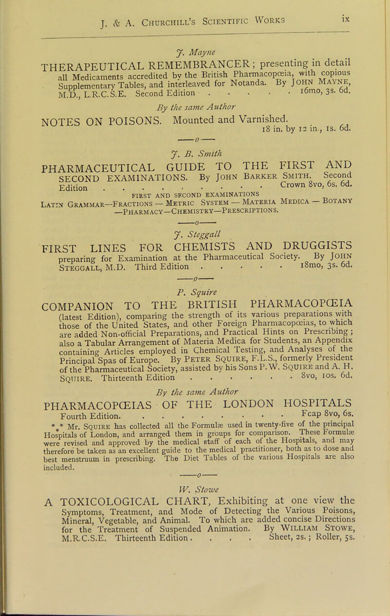 J. Mayne THERAPEUTICAL REMEMBRANCER; presenting in detail all Medicaments accredited by the British Pharmacopoeia, with copious Supplementary Tables, and interleaved for Notanda. By John Mayne, M.D, L.R.C.S.E. Second Edition i6mo, 3s. 6d. By the same Author NOTES ON POISONS. Mounted and Varnished. 18 in. by 12 in., is. 6d. J. B. Smith PHARMACEUTICAL GUIDE TO THE FIRST AND SECOND EXAMINATIONS. By John Barker Smith. Second Edition Crown 8v0> 6s- 6d- FIRST AND SECOND EXAMINATIONS Latin Grammar—Fractions - Metric System — Materia Medica — Botany —Pharmacy—Chemistry—Prescriptions. J. Steggall FIRST LINES FOR CHEMISTS AND DRUGGISTS preparing for Examination at the Pharmaceutical Society. By John Steggall, M.D. Third Edition i8mo, 3s. 6d. P. Squire COMPANION TO THE BRITISH PHARMACOPCEIA (latest Edition), comparing the strength of its various preparations with those of the United States, and other Foreign Pharmacopoeias, to which are added Non-official Preparations, and Practical Hints on Prescribing; also a Tabular Arrangement of Materia Medica for Students, an Appendix containing Articles employed in Chemical Testing, and Analyses of the Principal Spas of Europe. By PETER Squire, F.L.S., formerly President of the Pharmaceutical Society, assisted by his Sons P. W. Squire and A. H. SQUIRE. Thirteenth Edition ^vo, IOS' By the same Author PHARMACOPCEIAS OF THE LONDON HOSPITALS Fourth Edition. ..... • Fcap 8vo, 6s. * * Mr. Squire has collected all the Formulae used in twenty-five of the principal Hospitals of London, and arranged them in groups for comparison. These Formula were revised and approved by the medical staff of each of the Hospitals, and may therefore be taken as an excellent guide to the medical practitioner, both as to dose and best menstruum in prescribing. The Diet Tables of the various Hospitals are also included. 0 W. Stowe A TOXICOLOGICAL CHART, Exhibiting at one view the Symptoms, Treatment, and Mode of Detecting the Various Poisons, Mineral, Vegetable, and Animal. To which are added concise Directions for the Treatment of Suspended Animation. By William Stowe, M.R.C.S.E. Thirteenth Edition . . . . Sheet, 2s.; Roller, 5s.