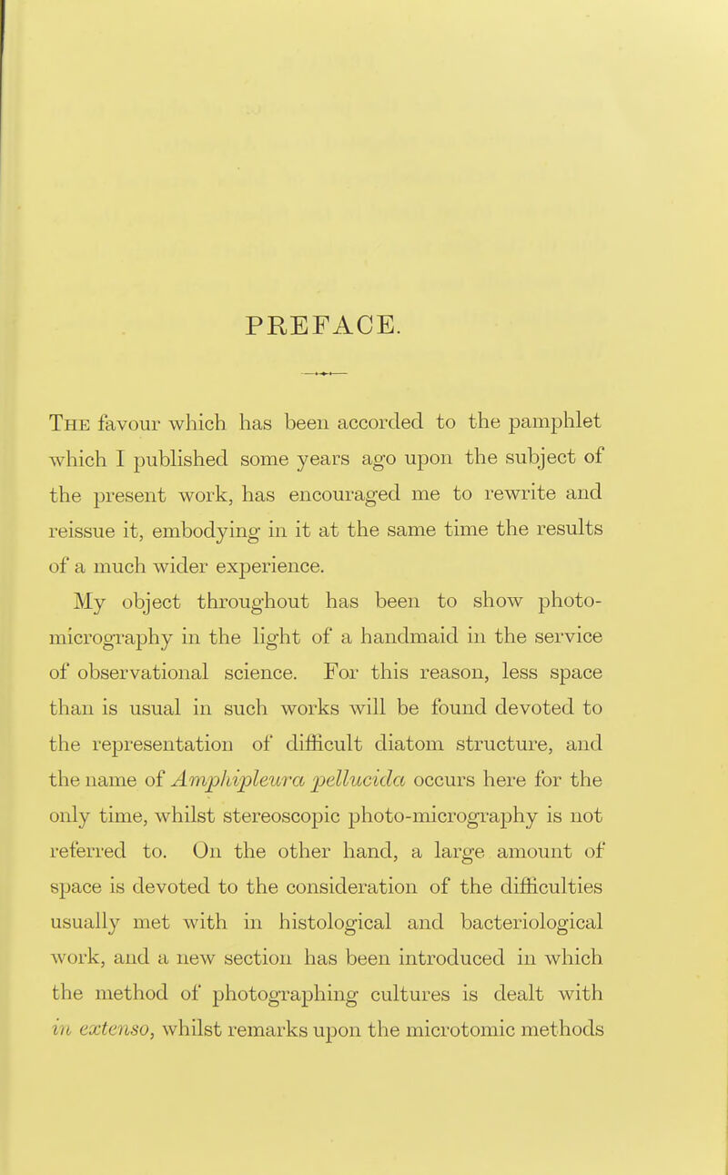 PREFACE. The favour which has been accorded to the pamjihlet which I published some years ago upon the subject of the present work, has encouraged me to rewrite and reissue it, embodying in it at the same time the results of a much wider experience. My object throughout has been to show photo- micrography in the light of a handmaid in the service of observational science. For this reason, less space than is usual in such works will be found devoted to the rejjresentation of difficult diatom structure, and the name of Amp/dpleura pellucida occurs here for the only time, whilst stereoscopic photo-micrography is not referred to. On the other hand, a large amount of space is devoted to the consideration of the difficulties usually met with in histological and bacteriological work, and a new section has been introduced in which the method of photographing cultures is dealt with in extcnso, whilst remarks upon the microtomic methods