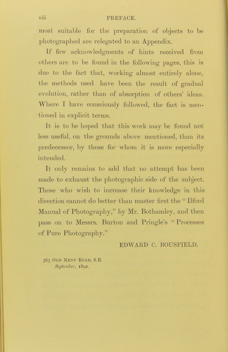 most suitable for the prejDaration of ol)jects to be pliotographed are relegated to an Appendix. If few acknowledgments of bints i-eceived from others are to be found in the following pages, this is due to the fact that, working almost entirely alone, the methods used have been the result of gradual evolution, rather than of absorption of others' ideas. Where I have consciously followed, the fact is men- tioned in explicit terms. It is to be hoped that this work inay be found not less useful, on the grounds above mentioned, than its 23redecessor, by those for whom it is more especially intended. It only remains to add that no attempt has been made to exhaust the j)hotographic side of the subject. Those who wish to increase their knowledge in this direction cannot do better than master first the  Ilford Manual of Photography, by Mr. Bothamley, and then pass on to Messrs. Burton and Pringle's  Processes of Pure Photography. EDWAKD C. BOUSFIELD. 363 Old Kent Eoad, S.E. SeiMmher, 1892.