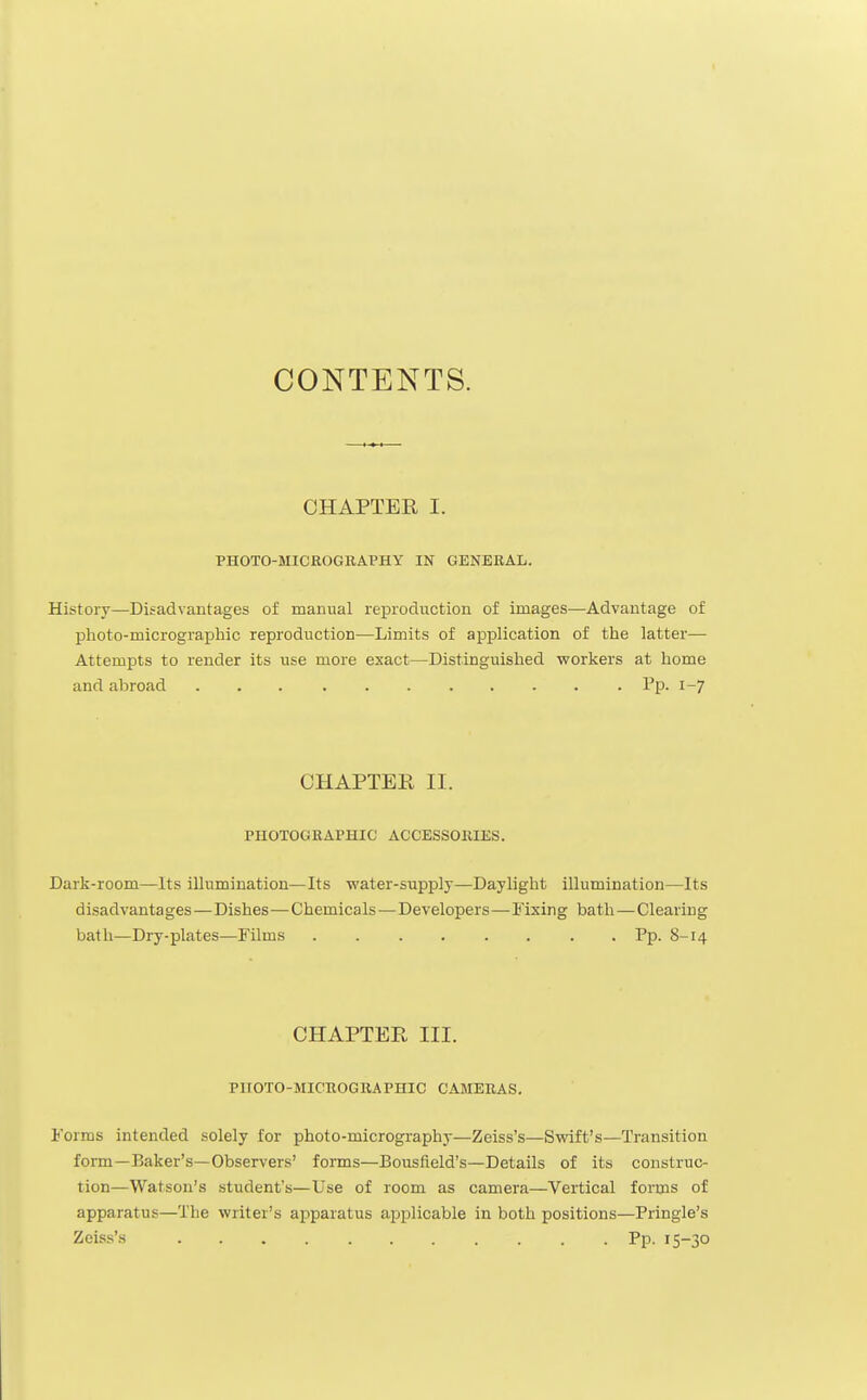 CONTENTS. CHAPTER I. PHOTO-MICROGRAPHY IN GENERAL. History—Disadvantages of manual reproduction of images—Advantage of photo-micrographic reproduction—Limits of application of the latter— Attempts to render its use more exact—Distinguished workers at home and abroad Pp. 1-7 CHAPTER II. PHOTOGRAPHIC ACCESSORIES. Dark-room—Its illumination—Its water-supply—Daylight illumination—Its disadvantages—Dishes—Chemicals—Developers—-Fixing bath — Clearing bath—Dry-plates—Films Pp. 8-14 CHAPTER III. PUOTO-MICBOGRAPHIC CAMERAS. Forms intended solely for photo-micrography—Zeiss's—Swift's—Transition form—Baker's—Observers' forms—Bousfield's—Details of its construc- tion—Watson's student's—Use of room as camera—Vertical forms of apparatus—The writer's apparatus applicable in both positions—Pringle's Zeiss's Pp. 15-30