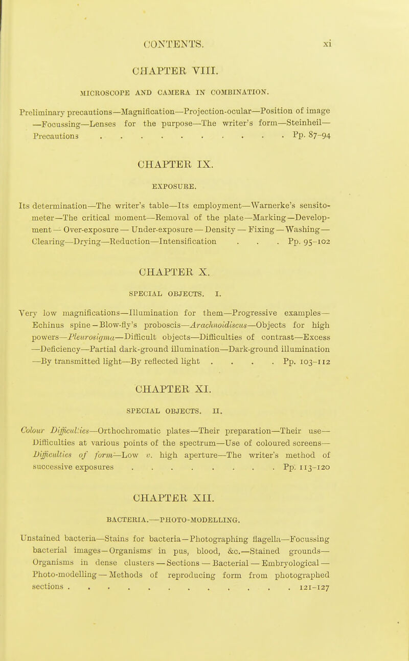 CHAPTER VIII. MICROSCOPE AND CAMERA IN COMBINATION. Preliminary precautions—Magnification—Projection-ocular—Position of image —Focussing—Lenses for the purpose—The writer's form—Steinheil— Precautions Pp- 87-94 CHAPTER IX. EXPOSURE. Its determination—The writer's table—Its employment—Warnerke's sensito- meter—The critical moment—Removal of the plate—Marking—Develop- ment — Over-exposure — Under-exposure — Density — Fixing —Washing— Clearing—Drying—Reduction—Intensification . . . Pp. 95-102 CHAPTER X. SPECIAL OBJECTS. I. Very low magnifications—Illumination for them—Progressive examples— Echinus spine— Blow-fly's proboscis—Araclmoidiscus—Objects for high powers—Fleurosigmu—Difficult objects—Difficulties of contrast—Excess —Deficiency—Partial dark-ground illumination—Dark-ground illumination —By transmitted light—By reflected light .... Pp. 103-112 CHAPTER XI. SPECIAL OBJECTS. II. Colour Difficulties—Orthochromatic plates—Their preparation—Their use— Difficulties at various points of the spectrum—Use of coloured screens— Dijjiculties of furm—JjOVf v. high aperture—The writer's method of successive exposures Pp. 113-120 CHAPTER XII. BACTERIA.—PHOTO-MODELLING. Unstained bacteria—Stains for bacteria —Photographing flagella—Focussing bacterial images—Organisms in pus, blood, &c.—Stained grounds— Organisms in dense clusters — Sections — Bacterial — Embryological — Photo-modelling — Methods of reproducing form from photographed sections 121-127