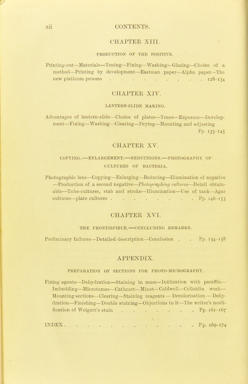 CHAPTER XIII. PRODUCTION OF THE POSITIVE. Printiug-out—Materials—Toning—Fixing—Washing—Glazing—Clioice of a metliod—Printing by development—Eastman paper—Alpha paper—The new platinum process 128-134 CHAPTER XIV. LANTERN-SLIDE MAKING. Advantages of lantern-slide—Choice of plates—Tones—Exposure—Develop- ment—Fixing—Washing—Clearing—Drying—Mounting and adjusting Pp. 135-14S CHAPTER XV. €OPYIN(i. ENLARGEMENT. REDUCTIONS. PHOTOGRAPHY OF CULTURES OF BACTERIA. Photographic lens—Copying—Enlarging—Reducing—Illumination of negative —Production of a second negative—l']ioto(jra2)kin(j cultures—Detail obtain- able—Tube-cultures, stab and stroke—Illumination—Use of tank—Agar cultures—i^late cultures Pp. 146-153 CHAPTER XVT. THE FRONTISPIECE.—CONCLUDING REMARKS. Preliminary failures—Detailed description—Conclusion . . Pp. 154-158 APPENDIX. PREPARATION OF SECTIONS FOR PHOTO-MICROGRAPHY. Fixing agents—Dehydration—Staining in mass—Infiltration with paraffin— Imbedding—Microtomes—Cathcart—Minot—Caldwell—Cclloidin work— Mounting sections—Clearing—Staining reagents — Decolorisation — Dehy- dration—Finishing—Double staining—Objections to it—The writer's modi- fication of Weigert's stain Pp. 161-167 « INDEX Pp. 169-174