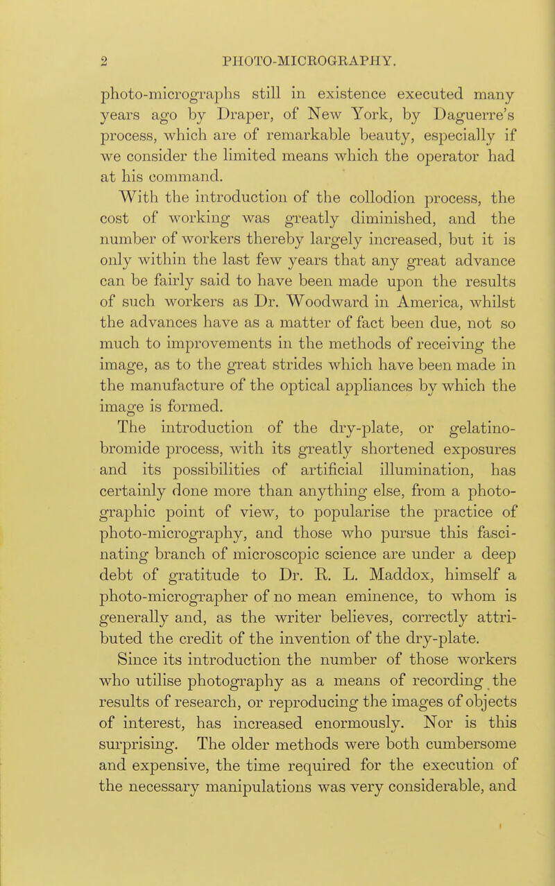 photo-micrographs still in existence executed many- years ago by Draper, of New York, by Daguerre's process, which are of remarkable beauty, especially if we consider the limited means which the operator had at his command. With the introduction of the collodion jDrocess, the cost of working was greatly diminished, and the number of workers thereby largely increased, but it is only within the last few years that any great advance can be fairly said to have been made upon the results of such workers as Dr. Woodward in America, whilst the advances have as a matter of fact been due, not so much to improvements in the methods of receiving the image, as to the great strides which have been made in the manufacture of the optical appliances by which the image is formed. The introduction of the dry-j)late, or gelatino- bromide j)rocess, with its greatly shortened exposures and its possibilities of artificial illumination, has certainly done more than anything else, from a photo- graphic point of view, to popularise the practice of photo-micrography, and those who pursue this fasci- nating branch of microscopic science are under a deep debt of gratitude to Dr. R. L. Maddox, himself a photo-micrographer of no mean eminence, to whom is generally and, as the writer believes, correctly attri- buted the credit of the invention of the dry-plate. Since its introduction the number of those workers who utilise photography as a means of recording the results of research, or reproducing the images of objects of interest, has increased enormously. Nor is this surprising. The older methods were both cumbersome and expensive, the time required for the execution of the necessary manipulations was very considerable, and