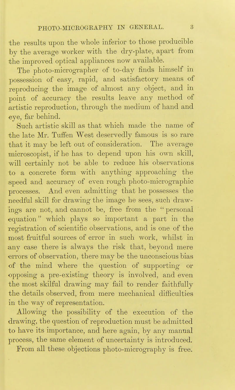 the results upon the whole inferior to those producible by the average worker with the dry-plate, apart from the improved optical appliances now available. The photo-micrographer of to-day finds himself in possession of easy, rapid, and satisfactory means of reproducing the image of almost any object, and in point of accuracy the results leave any method of artistic reproduction, through the medium of hand and eye, far behind. Such artistic skill as that which made the name of the late Mr. TufPen West deservedly famous is so rare that it may be left out of consideration. The average microscopist, if he has to depend upon his own skill, will certainly not be able to reduce his observations to a concrete form with anything approaching the speed and accuracy of even rough photo-micrographic processes. And even admitting that he possesses the needful skill for drawing the image he sees, such draw- ings are not, and cannot be, free from the personal equation which plays so important a part in the resfistration of scientific observations, and is one of the most fruitful sources of error in such work, whilst in any case there is always the risk that, beyond mere errors of observation, there may be the unconscious bias of the mind where the question of supporting or opposing a pre-existing theory is involved, and even the most skilful drawing may fail to render faithfully the details observed, from mere mechanical difiiculties in the way of representation. Allowing the possibility of the execution of the drawing, the question of reproduction must be admitted to have its importance, and here again, by any manual process, the same element of uncertainty is introduced. From all these objections photo-micrography is free.