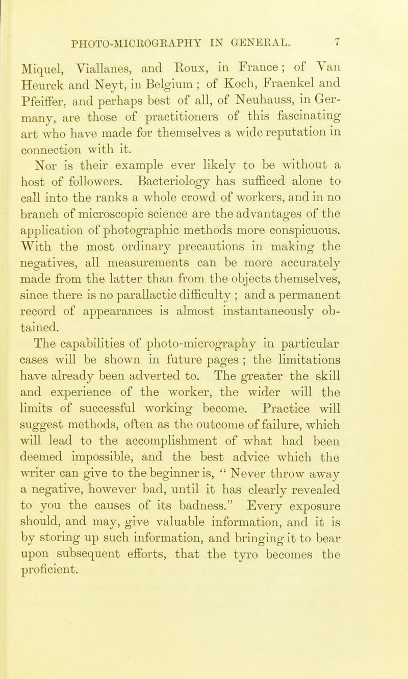 Miquel, Viallanes, and Roux, in France; of Van Heurck and Neyt, in Belgium ; of Koch, Fraenkel and Pfeitfer, and perhaps best of all, of Neuhauss, in Ger- many, are those of j^ractitioners of this fascinating art who have made for themselves a wide reputation in connection with it. Nor is their example ever likely to be without a host of followers. Bacteriology has sufficed alone to call into the ranks a whole crowd of workers, and in no branch of microscopic science are the advantages of the ap^^lication of photographic methods more conspicuous. With the most ordinary precautions in making the neofatives, all measurements can be more accurately made from the latter than from the objects themselves, since there is no parallactic difficulty ; and a permanent record of appearances is almost instantaneously ob- tained. The capabilities of photo-micrography in particular cases will be shown in future pages ; the limitations have already been adverted to. The greater the skill and experience of the worker, the wider will the limits of successful working become. Practice will suggest methods, often as the outcome of failure, which will lead to the accomplishment of what had been deemed impossible, and the best advice which the writer can give to the beginner is,  Never throw away a negative, however bad, until it has clearly revealed to you the causes of its badness. Every exposure should, and may, give valuable information, and it is by storing up such information, and bringing it to bear upon subsequent effiDrts, that the tyro becomes the proficient.