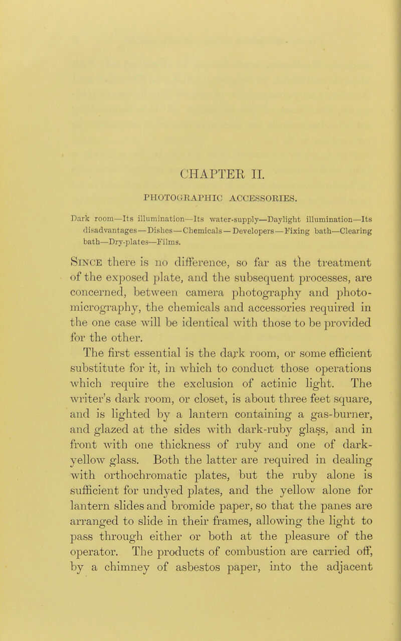 CHAPTER II. PHOTOGRAPHIC ACCESSORIES. Dark room—lis illumination—Its water-supply—Daylight illumination—Its disadvantages —Dishes —Chemicals —Developers —Fixing bath—Clearing bath—Dry-plates—Films, Since there is no difference, so far as tlie treatment of the exjDosed plate, and the subsequent processes, are concerned, between camera photograph}'- and jDhoto- micrography, the chemicals and accessories required in the one case will be identical with those to be provided for the other. The first essential is the d&yk room, or some efficient substitute for it, in which to conduct those operations which require the exclusion of actinic light. The writer's dark room, or closet, is about three feet square, and is lighted by a lantern containing a gas-buriier, and glazed at the sides with dark-ruby glass, and in front with one thickness of ruby and one of dark- yellow glass. Both the latter are required in dealing with orthochromatic plates, but the ruby alone is sufficient for undyed plates, and the yellow alone for lantern slides and bromide paper, so that the panes are arranged to slide in their frames, allowing the light to pass through either or both at the j)leasure of the operator. The products of combustion are carried off, by a chimney of asbestos paper, into the adjacent