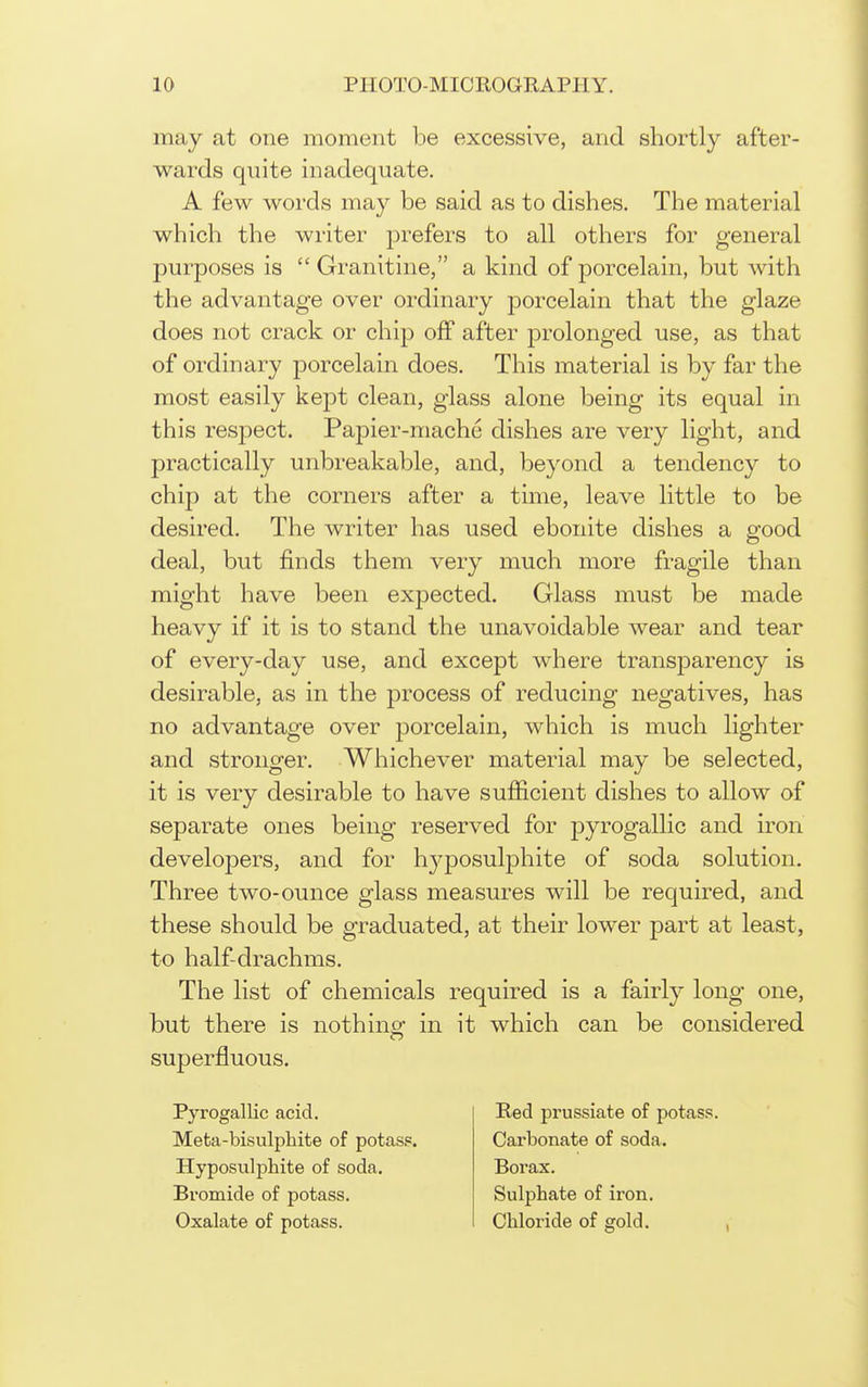 may at one moment be excessive, and shortly after- wards quite inadequate. A few words may be said as to dishes. The material which the writer prefers to all others for general purposes is  Granitine, a kind of porcelain, but with the advantage over ordinary porcelain that the glaze does not crack or chip off after prolonged use, as that of ordinary porcelain does. This material is by far the most easily kept clean, glass alone being its equal in this respect. Papier-mache dishes are very light, and practically unbreakable, and, beyond a tendency to chip at the corners after a time, leave little to be desired. The writer has used ebonite dishes a srood deal, but finds them very much more fragile than might have been expected. Glass must be made heavy if it is to stand the unavoidable wear and tear of every-day use, and except where transjDarency is desirable, as in the process of reducing negatives, has no advantage over porcelain, which is much lighter and stronger. Whichever material may be selected, it is very desirable to have sufficient dishes to allow of separate ones being reserved for pyrogallic and iron developers, and for hyposulphite of soda solution. Three two-ounce glass measures will be required, and these should be graduated, at their lower part at least, to half-drachms. The list of chemicals required is a fairly long one, but there is nothing- in it which can be considered superfluous. Pyrogallic acid. Meta-bisulphite of potasp. Hyposulphite of soda. Bromide of potass. Oxalate of potass. Red prussiate of potass. Carbonate of soda. Borax. Sulphate of iron. Chloride of gold.