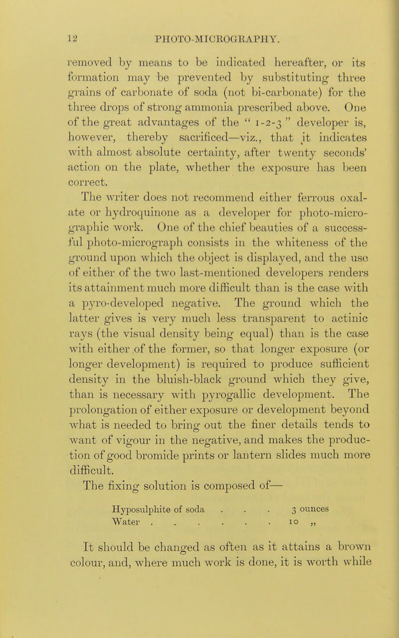 removed by means to be indicated hereafter, or its formation may be prevented by substituting three grains of carbonate of soda (not bi-carbonate) for the three drops of strong ammonia prescribed above. One of the great advantages of the  1-2-3  develoj^er is, however, thereby sacrificed—viz., that it indicates with ahnost absolute certainty, after twenty seconds' action on the plate, whether the exposure has been correct. The w^riter does not recommend either ferrous oxal- ate or hydroquinone as a developer for photo-micro- graphic work. One of the chief beauties of a success- ful photo-micrograjoh consists in the whiteness of the ground upon which the object is displayed, and the use of either of the two last-mentioned developers renders its attainment much more difficult than is the case with a pyro-developed negative. The ground which the latter gives is very mucli less transparent to actinic rays (the visual density being equal) than is the case with either of the former, so that longer exposure (or longer development) is required to produce sufficient density in the bluish-black ground which they give, than is necessary with pyrogallic development. The prolongation of either exposure or development beyond what is needed to bring out the finer details tends to want of vigour in the negative, and makes the produc- tion of good bromide prints or lantern slides much more difficult. The fixing solution is composed of— Hyposulphite of soda ... 3 ounces Water 10 „ It should be changed as often as it attains a brown colour, and, where much work is done, it is worth while