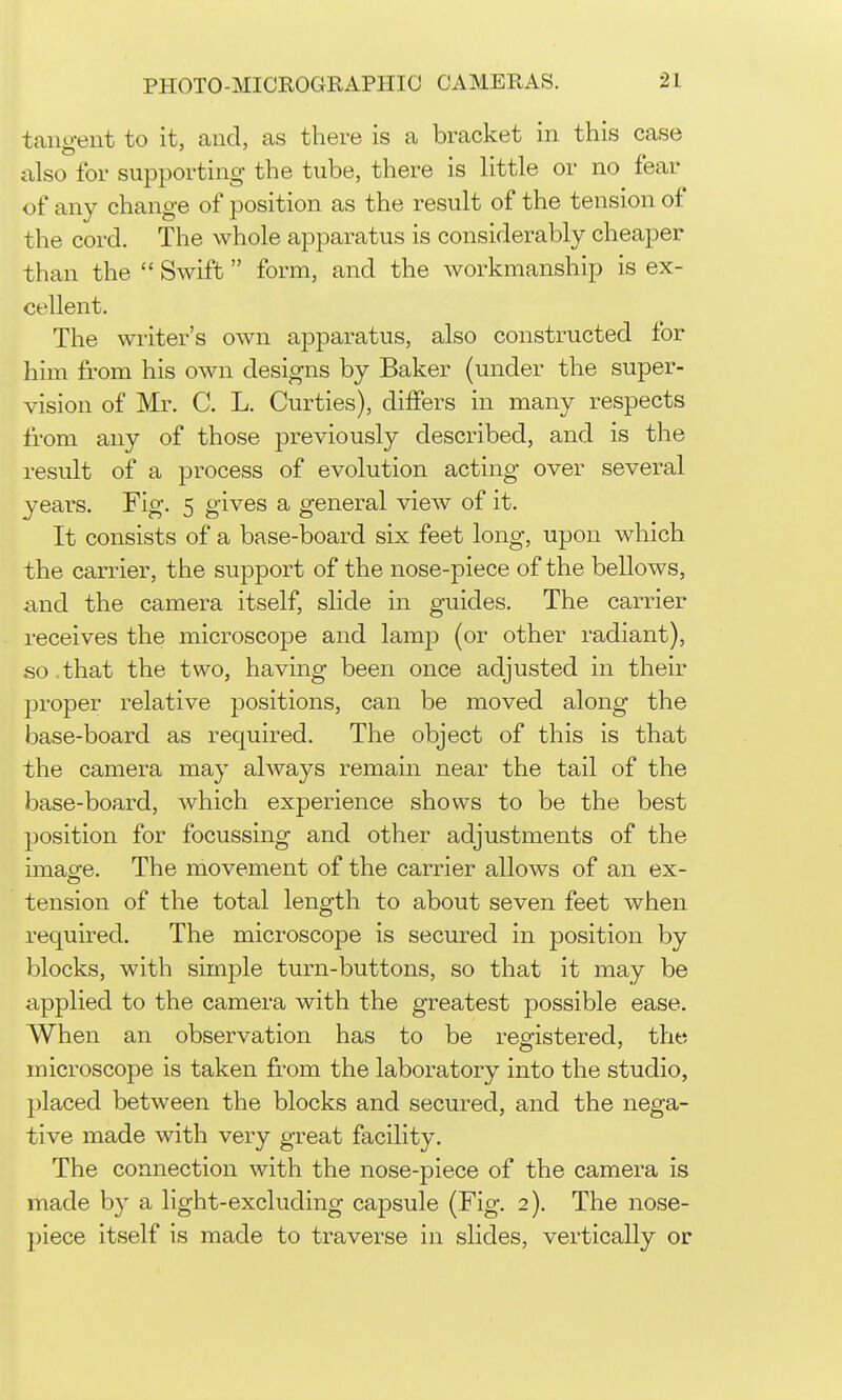 taiio-eiit to it, and, as there is a bracket in this case also for supporting the tube, there is little or no fear of any change of position as the result of the tension of the cord. The whole apparatus is considerably cheaper than the  Swift form, and the workmanship is ex- cellent. The writer's own apparatus, also constructed for him from his own designs by Baker (under the super- vision of Mr. C. L. Curties), differs in many respects from any of those previously described, and is the result of a process of evolution acting over several years. Fig. 5 gives a general view of it. It consists of a base-board six feet long, upon which the carrier, the support of the nose-piece of the bellows, and the camera itself, slide in guides. The carrier receives the microscope and lamp (or other radiant), so.that the two, having been once adjusted in their proper relative positions, can be moved along the base-board as required. The object of this is that the camera may always remain near the tail of the base-board, which experience shows to be the best position for focussing and other adjustments of the imaofe. The movement of the carrier allows of an ex- tension of the total length to about seven feet when required. The microscope is secured in position by blocks, with simple turn-buttons, so that it may be applied to the camera with the greatest possible ease. When an observation has to be reo-istered, the microscope is taken from the laboratory into the studio, placed between the blocks and secured, and the nega- tive made with very great facility. The connection with the nose-piece of the camera is made by a light-excluding capsule (Fig. 2). The nose- piece itself is made to traverse in slides, vertically or