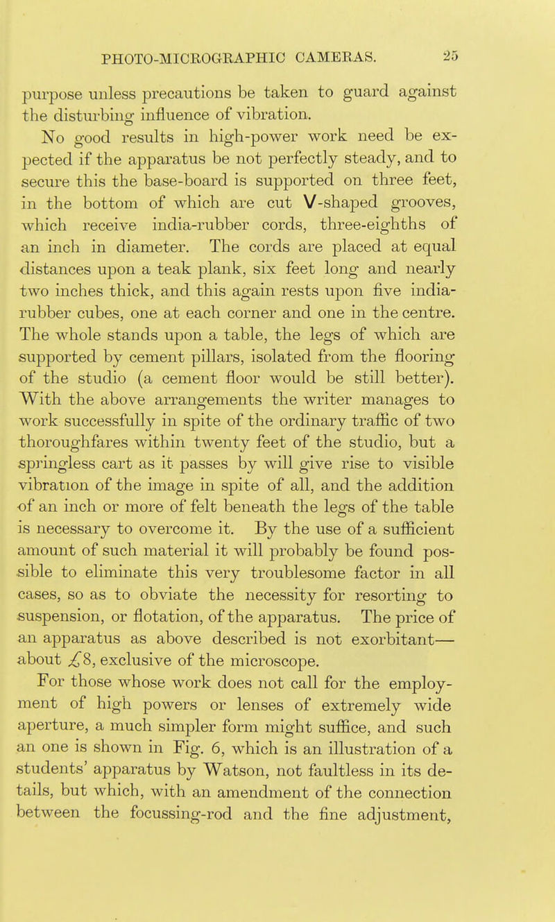 purpose unless precautions be taken to guard against the disturbing influence of vibration. No good results in high-power work need be ex- pected if the apparatus be not perfectly steady, and to secure this the base-board is supported on three feet, in the bottom of which are cut V-shaped grooves, which receive india-rubber cords, three-eighths of an inch in diameter. The cords are placed at equal distances upon a teak plank, six feet long and nearly two inches thick, and this again rests upon five india- rubber cubes, one at each corner and one in the centre. The whole stands upon a table, the legs of which are supported by cement pillars, isolated from the flooring of the studio (a cement floor would be still better). With the above arrangements the writer manages to work successfully in spite of the ordinary trafiic of two thoroughfares within twenty feet of the studio, but a springless cart as it passes by will give rise to visible vibration of the image in spite of all, and the addition of an inch or more of felt beneath the lesfs of the table is necessary to overcome it. By the use of a sufiicient amount of such material it will probably be found pos- sible to eliminate this very troublesome factor in all cases, so as to obviate the necessity for resorting to suspension, or flotation, of the apparatus. The price of an apparatus as above described is not exorbitant— about ^8, exclusive of the microscope. For those whose work does not call for the employ- ment of high powers or lenses of extremely wide aperture, a much simpler form might suffice, and such an one is shown in Fig. 6, which is an illustration of a students' apparatus by Watson, not faultless in its de- tails, but which, with an amendment of the connection between the focussing-rod and the fine adjustment,