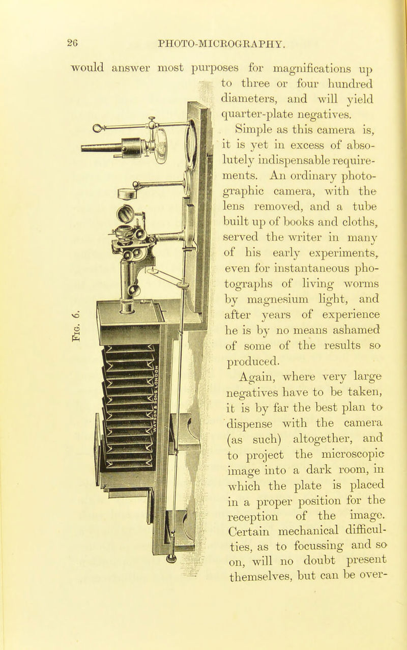 would answer most )ses for magnifications up to three or four hundred diameters, and will yield quarter-plate negatives. Simple as this camera is, it is yet in excess of abso- lutely indispensable require- ments. An ordinary photo- graphic camera, with the lens removed, and a tube built up of books and cloths, served the writer in many of his early experiments, even for instantaneous pho- tographs of living worms by magnesium light, and after years of exjDerience he is b}' no means ashamed of some of the results so produced. Again, where very large neofatives have to be taken, it is by far the best plan to dispense with the camera (as such) altogether, and to project the microscopic image into a dark room, in which the plate is placed in a proper position for the reception of the image. Certain mechanical difficul- ties, as to focussing and so on, will no doubt present themselves, but can be over-