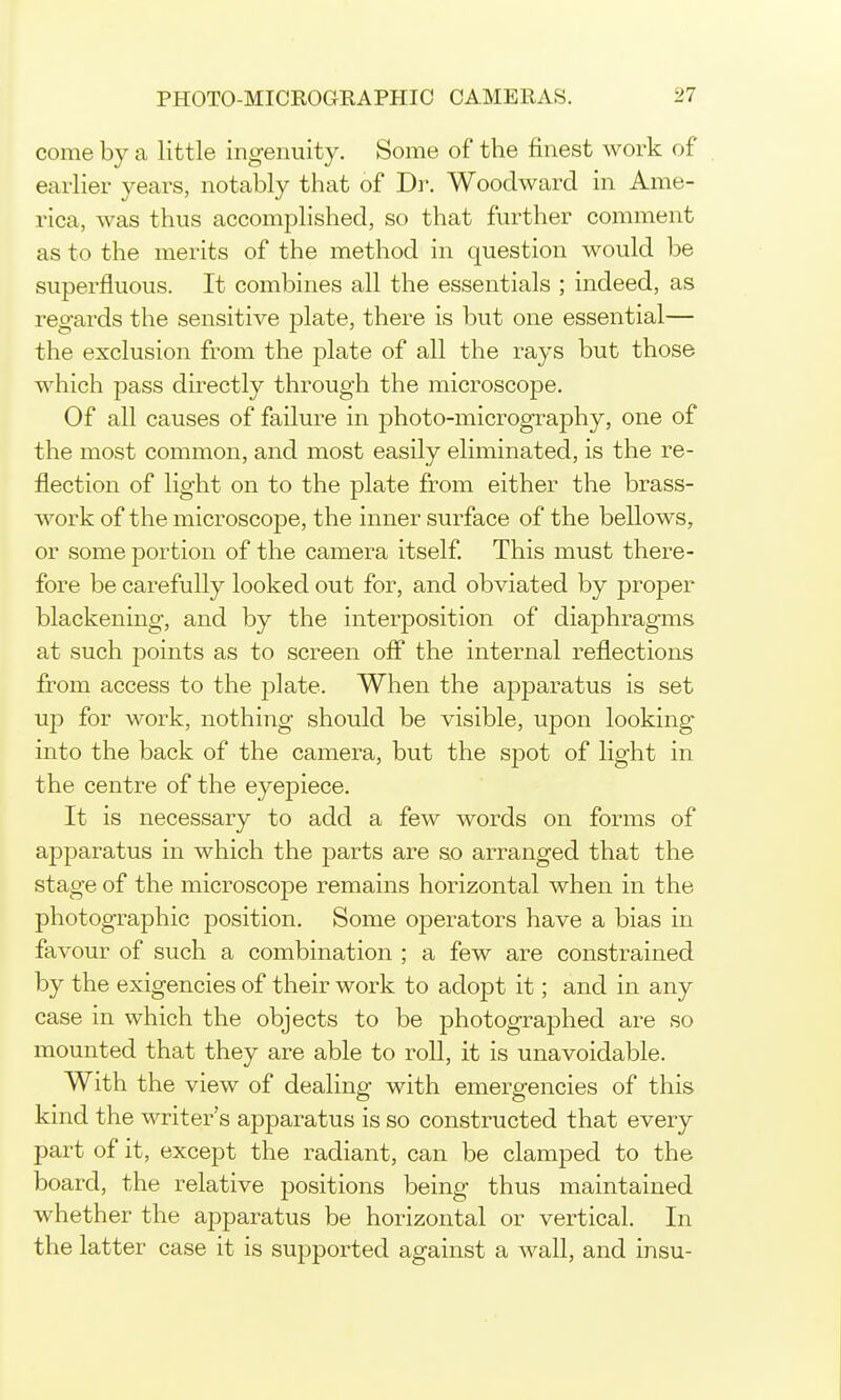 come by a little ingenuity. Some of the finest work of earlier years, notably that of Dr. Woodward in Ame- rica, was thus accomplished, so that further comment as to the merits of the method in question would be superfluous. It combines all the essentials ; indeed, as regards the sensitive plate, there is but one essential— the exclusion from the j)late of all the rays but those which pass directly through the microscope. Of all causes of failure in photo-micrography, one of the most common, and most easily eliminated, is the re- flection of light on to the plate from either the brass- work of the microscope, the inner surface of the bellows, or some portion of the camera itself This must there- fore be carefully looked out for, and obviated by proper blackening, and by the interposition of diaphragms at such points as to screen off the internal reflections from access to the plate. When the apparatus is set up for work, nothing should be visible, upon looking' into the back of the camera, but the spot of light in the centre of the eyepiece. It is necessary to add a few words on forms of apparatus in which the parts are so arranged that the stage of the microscope remains horizontal when in the photographic position. Some operators have a bias in favour of such a combination ; a few are constrained by the exigencies of their work to adopt it; and in any case in which the objects to be photographed are so mounted that they are able to roll, it is unavoidable. With the view of dealing with emergencies of this kind the writer's apparatus is so constructed that every part of it, except the radiant, can be clamped to the board, the relative positions being thus maintained whether the apparatus be horizontal or vertical. In the latter case it is supported against a wall, and insu-