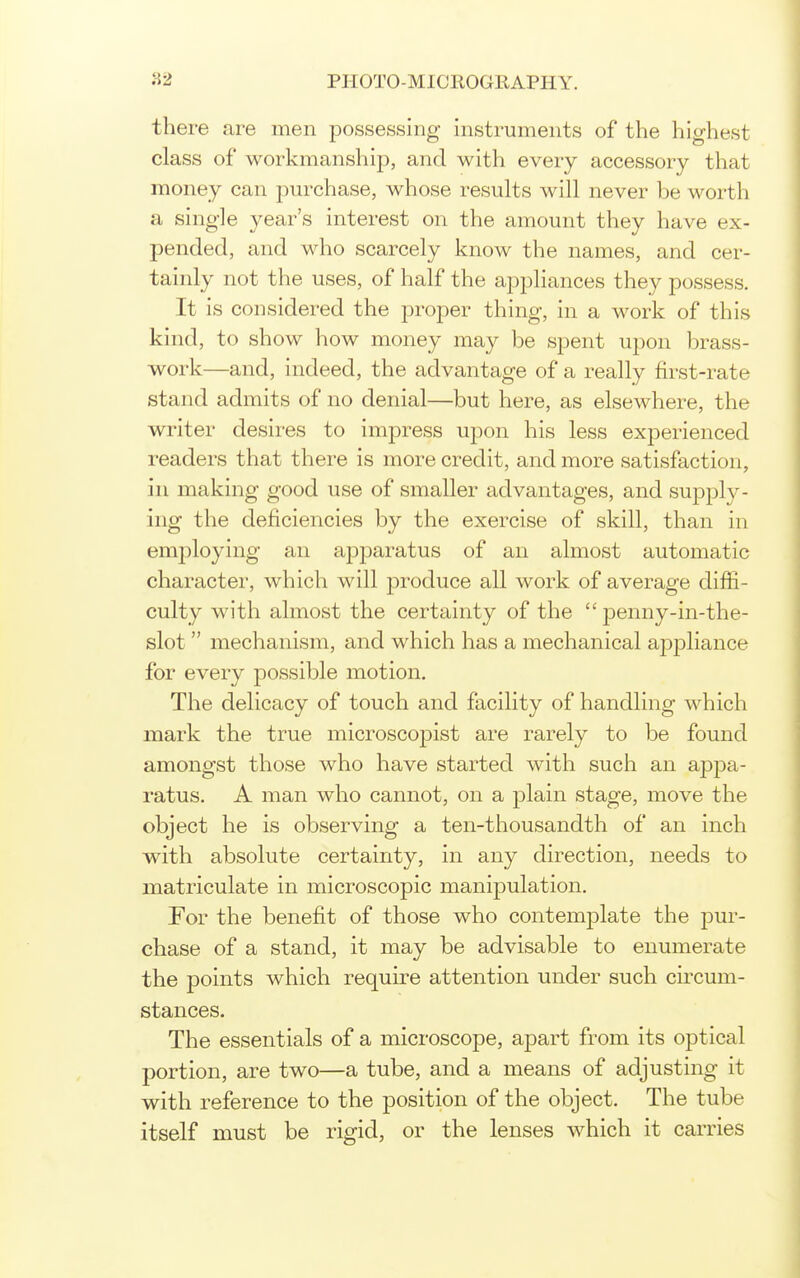 there are men possessing instruments of the highest class of workmanship, and with every accessory that money can purchase, whose results will never be worth a single year's interest on the amount they have ex- pended, and who scarcely know the names, and cer- tainly not the uses, of half the appliances they possess. It is considered the proper thing, in a work of this kind, to show how money may be spent upon brass- work—and, indeed, the advantage of a really first-rate stand admits of no denial—but here, as elsewhere, the writer desires to impress upon his less experienced readers that there is more credit, and more satisfaction, in making good use of smaller advantages, and supply- ing the deficiencies by the exercise of skill, than in em2:)loying an apparatus of an almost automatic character, which will jDroduce all work of average diffi- culty with almost the certainty of the  penny-in-the- slot mechanism, and which has a mechanical appliance for every possible motion. The delicacy of touch and facility of handling which mark the true microscopist are rarely to be found amongst those who have started with such an apjDa- ratus. A man who cannot, on a plain stage, move the object he is observing a ten-thousandth of an inch with absolute certainty, in any direction, needs to matriculate in microscopic manipulation. For the benefit of those who contemplate the pur- chase of a stand, it may be advisable to enumerate the points which require attention under such circum- stances. The essentials of a microscope, apart from its optical portion, are two—a tube, and a means of adjusting it with reference to the position of the object. The tube itself must be rigid, or the lenses which it carries