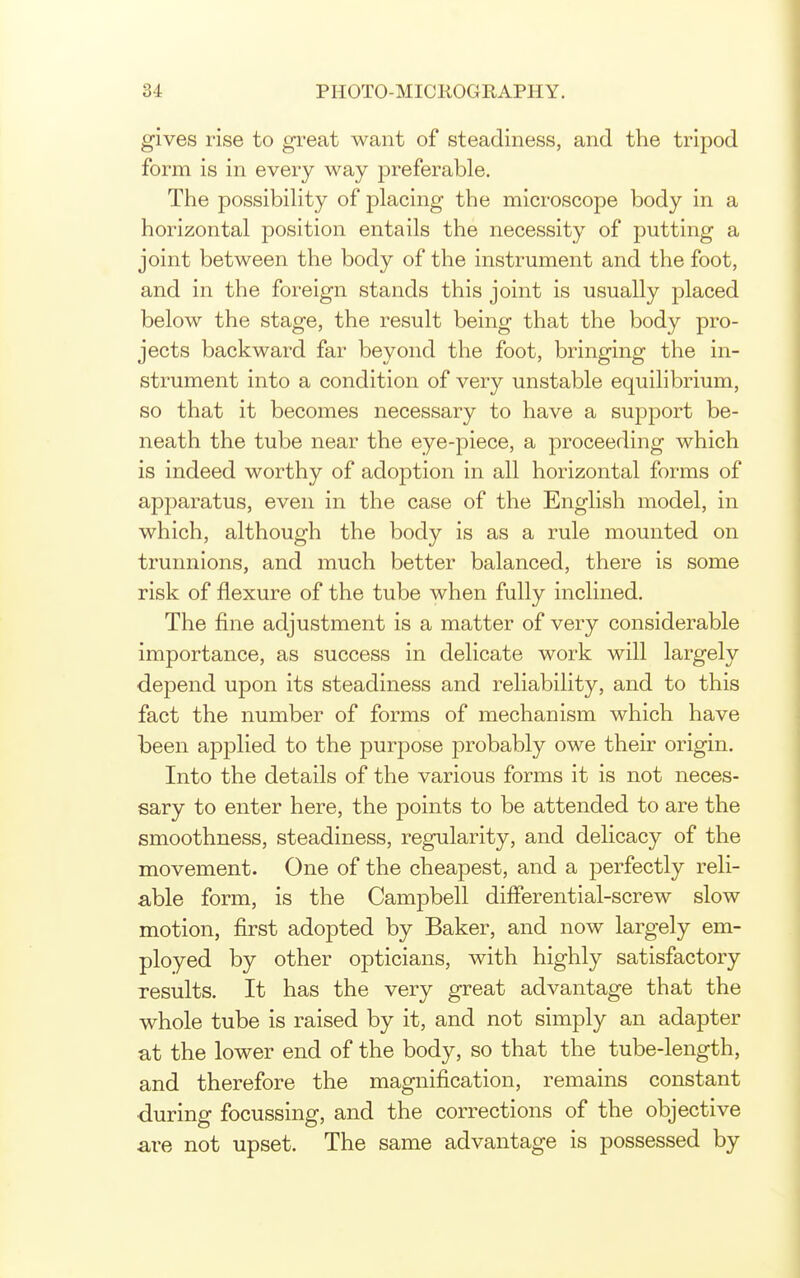 gives rise to great want of steadiness, and the tripod form is in every way preferable. The possibiUty of placing the microscope body in a horizontal position entails the necessity of putting a joint between the body of the instrument and the foot, and in the foreign stands this joint is usually placed below the stage, the result being that the body pro- jects backward far beyond the foot, bringing the in- strument into a condition of very unstable equilibrium, so that it becomes necessary to have a support be- neath the tube near the eye-piece, a proceeding which is indeed worthy of adoption in all horizontal forms of apparatus, even in the case of the English model, in which, although the body is as a rule mounted on trunnions, and much better balanced, there is some risk of flexure of the tube when fully inclined. The fine adjustment is a matter of very considerable importance, as success in delicate work will largely depend upon its steadiness and reliability, and to this fact the number of forms of mechanism which have been applied to the purpose probably owe their origin. Into the details of the various forms it is not neces- sary to enter here, the points to be attended to are the smoothness, steadiness, regularity, and delicacy of the movement. One of the cheapest, and a perfectly reli- able form, is the Campbell differential-screw slow motion, first adopted by Baker, and now largely em- ployed by other opticians, with highly satisfactory results. It has the very great advantage that the whole tube is raised by it, and not simply an adapter at the lower end of the body, so that the tube-length, and therefore the magnification, remains constant •during focussing, and the corrections of the objective are not upset. The same advantage is possessed by