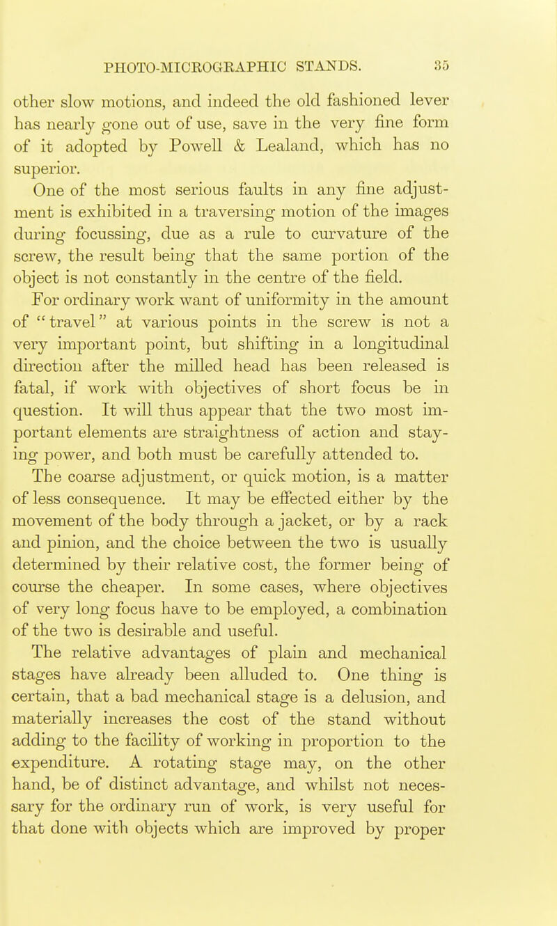 other slow motions, and indeed the old fashioned lever has nearl}^ gone out of use, save in the very fine form of it adopted by Powell & Lealand, which has no superior. One of the most serious faults in any fine adjust- ment is exhibited in a traversing motion of the images during focussing, due as a rule to curvature of the screw, the result being that the same portion of the object is not constantly in the centre of the field. For ordinary work want of uniformity in the amount of travel at various points in the screw is not a very important point, but shifting in a longitudinal direction after the milled head has been released is fatal, if work with objectives of short focus be in question. It will thus appear that the two most im- portant elements are straightness of action and stay- ing power, and both must be carefully attended to. The coarse adjustment, or quick motion, is a matter of less consequence. It may be effected either by the movement of the body through a jacket, or by a rack and pinion, and the choice between the two is usually determined by their relative cost, the former being of course the cheajDer. In some cases, where objectives of very long focus have to be employed, a combination of the two is desirable and useful. The relative advantages of plain and mechanical stages have already been alluded to. One thing is certain, that a bad mechanical stage is a delusion, and materially increases the cost of the stand without adding to the facility of working in proportion to the expenditure. A rotating stage may, on the other hand, be of distinct advantage, and whilst not neces- sary for the ordinary run of work, is very useful for that done with objects which are improved by proper