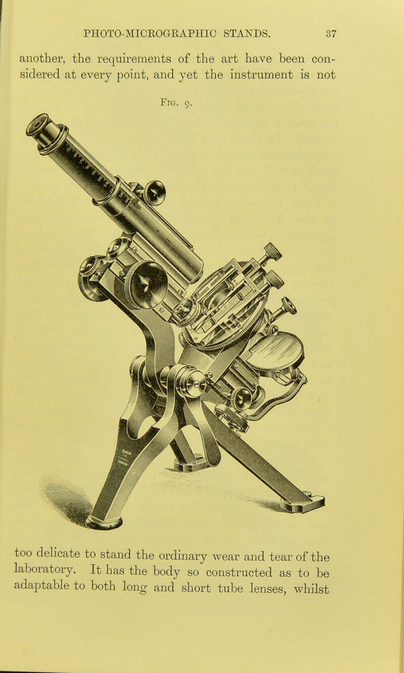 another, the requirements of the art have been con- sidered at every point, and yet the instrument is not Fig. 9. too deHcate to stand the ordinary wear and tear of the laboratory. It has the body so constructed as to be adajDtable to both long and short tube lenses, whilst