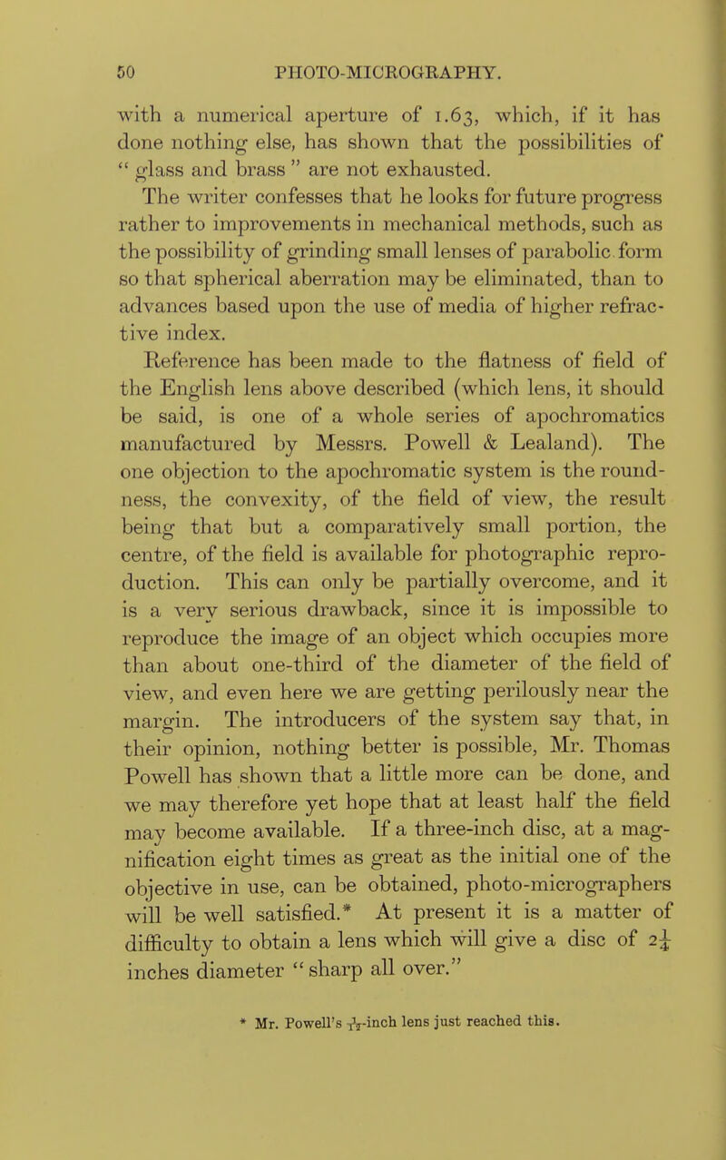 with a numerical aperture of 1.63, which, if it has done nothing else, has shown that the possibilities of  glass and brass  are not exhausted. The writer confesses that he looks for future progress rather to improvements in mechanical methods, such as the possibility of grinding small lenses of parabolic form so that spherical aberration may be eliminated, than to advances based upon the use of media of higher refrac- tive index. Reference has been made to the flatness of field of the English lens above described (which lens, it should be said, is one of a whole series of apochromatics manufactured by Messrs. Powell & Lealand). The one objection to the apochromatic system is the round- ness, the convexity, of the field of view, the result being that but a comparatively small portion, the centre, of the field is available for photographic repro- duction. This can only be partially overcome, and it is a very serious drawback, since it is impossible to reproduce the image of an object which occupies more than about one-third of the diameter of the field of view, and even here we are getting perilously near the margin. The introducers of the system say that, in their opinion, nothing better is possible, Mr. Thomas Powell has shown that a little more can be done, and we may therefore yet hope that at least half the field may become available. If a three-inch disc, at a mag- nification eight times as great as the initial one of the objective in use, can be obtained, photo-micrographers will be well satisfied.* At present it is a matter of difiiculty to obtain a lens which will give a disc of 2^ inches diameter  sharp all over. * Mr. Powell's -flinch lens just reached this.