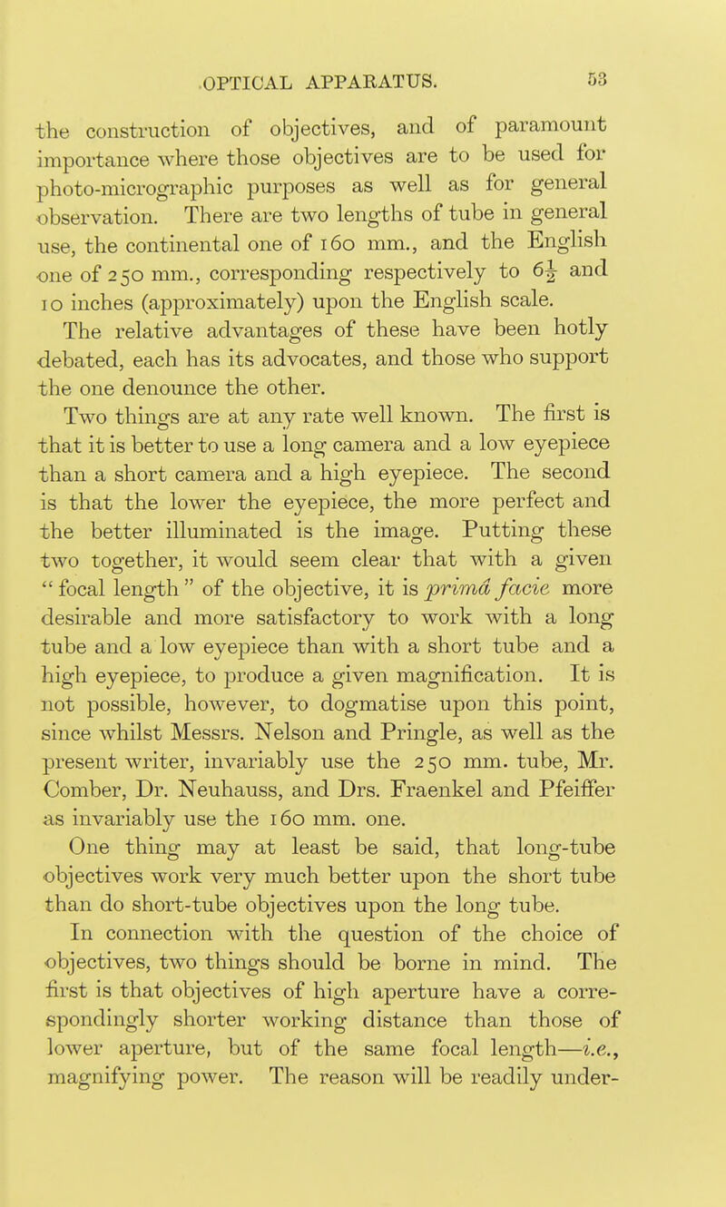 the construction of objectives, and of paramount importance where those objectives are to be used for photo-micrographic purposes as well as for general observation. There are two lengths of tube in general use, the continental one of i6o mm., and the English one of 250 mm., corresponding respectively to 6^ and 10 inches (approximately) upon the English scale. The relative advantages of these have been hotly debated, each has its advocates, and those who support the one denounce the other. Two things are at any rate well known. The first is that it is better to use a long camera and a low eyepiece than a short camera and a high eyepiece. The second is that the lower the eyepiece, the more perfect and the better illuminated is the image. Putting these two together, it would seem clear that with a given focal length of the objective, it is prima facie more desirable and more satisfactory to work with a long tube and a low eyepiece than with a short tube and a high eyepiece, to produce a given magnification. It is not possible, however, to dogmatise upon this point, since whilst Messrs. Nelson and Pringle, as well as the present writer, invariably use the 250 mm. tube, Mr. Comber, Dr. Neuhauss, and Drs. Fraenkel and Pfeiflfer as invariably use the 160 mm. one. One thing may at least be said, that long-tube objectives work very much better upon the short tube than do short-tube objectives upon the long tube. In connection with the question of the choice of objectives, two things should be borne in mind. The first is that objectives of high aperture have a corre- spondingly shorter working distance than those of lower aperture, but of the same focal length—^.e., magnifying power. The reason will be readily under-