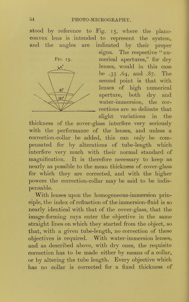 stood by reference to Fig. 15, where the plano- convex lens is intended to represent the system, and the angles are indicated by their proper signs. The respective  nu- PiG. 15. merical apertures, for dry Up' lenses, would in this case be .35 .64, and .87. The second point is that with lenses of high numerical aperture, both dry and water-immersion, the cor- rections are so delicate that slight variations in the thickness of the cover-glass interfere very seriously with the performance of the lenses, and unless a correction-collar be added, this can only be com- pensated for by alterations of tube-length which interfere very much with their normal standard of magnification. It is therefore necessary to keep as nearly as possible to the mean thickness of cover-glass for which they are corrected, and with the higher powers the correction-collar may be said to be indis- pensable. With lenses upon the homogeneous-immersion prin- ciple, the index of refraction of the immersion-fluid is so nearly identical with that of the cover-glass, that the image-forming rays enter the objective in the same straight lines on which they started from the object, so that, with a given tube-length, no correction of these objectives is required. With water-immersion lenses, and as described above, with dry ones, the requisite correction has to be made either by means of a collar, or by altering the tube length. Every objective which has no collar is corrected for a fixed thickness of