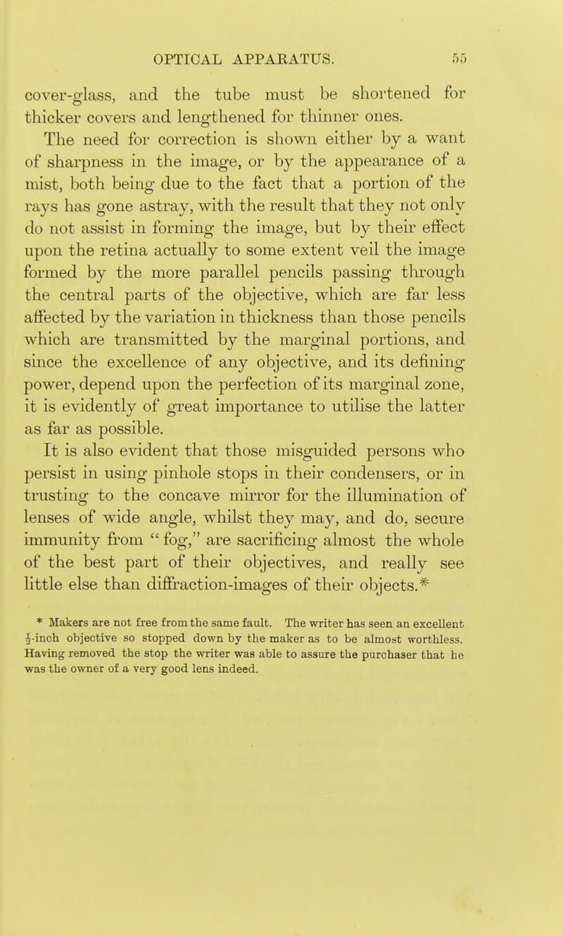 cover-glass, and the tube must be shortened for thicker covers and lengthened for thinner ones. The need for correction is shown either by a want of sharpness in the image, or by the appearance of a mist, both being due to the fact that a portion of the rays has gone astray, with the result that they not only do not assist in forming the image, but by their effect upon the retina actually to some extent veil the image formed by the more parallel pencils passing through the central parts of the objective, which are far less affected by the variation in thickness than those pencils which are transmitted by the marginal portions, and since the excellence of any objective, and its defining power, depend upon the perfection of its marginal zone, it is evidently of great importance to utilise the latter as far as possible. It is also evident that those misguided persons who persist in using pinhole stops in their condensers, or in trusting to the concave mirror for the illumination of lenses of wide angle, whilst they may, and do, secure immunity from  fog, are sacrificing almost the whole of the best part of their objectives, and really see little else than diffraction-images of their objects,* * Makers are not free from the same fault. The writer has seen an excellent J-inch objective so stopped down by the maker as to be almost worthless. Having removed the stop the writer was able to assure the purchaser that he was the owner of a very good lens indeed.