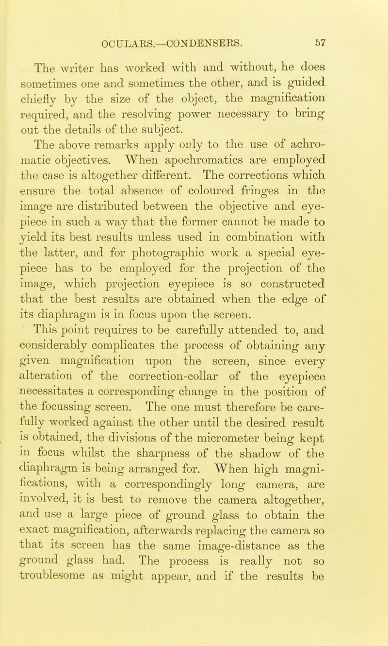 The writer has worked with and without, he does sometimes one and sometimes the other, and is guided chiefly by the size of the object, the magnification required, and the resolving power necessary to bring out the details of the subject. The above remarks apply only to the use of achro- matic objectives. When apochromatics are employed the case is altogether diflerent. The corrections which ensure the total absence of coloured fringes in the image are distributed between the objective and eye- piece in such a way that the former cannot be made to yield its best results unless used in combination with the latter, and for photographic work a special eye- piece has to be employed for the projection of the image, which projection eyepiece is so constructed that the best results are obtained when the edge of its diaphragm is in focus upon the screen. This point requires to be carefully attended to, and considerably complicates the process of obtaining any given magnification upon the screen, since every alteration of the correction-collar of the eyepiece necessitates a corresponding change in the position of the focussing screen. The one must therefore be care- fully worked against the other until the desired result is obtained, the divisions of the micrometer being kept in focus whilst the sharpness of the shadow of the diaphragm is being arranged for. When high magni- fications, with a correspondingly long camera, are nivolved, it is best to remove the camera altogether, and use a large piece of ground glass to obtain the exact magnification, afterwards replacing the camera so that its screen has the same imag-e-distance as the ground glass had. The process is really not so troublesome as might appear, and if the results be