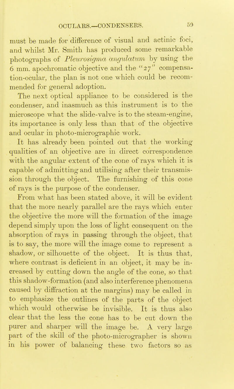 must be made for difference of visual and actinic foci, and whilst Mr. Smith has produced some remarkable photographs of Pleurosigma angulatum by using the 6 mm. apochromatic objective and the 27 compensa- tion-ocular, the plan is not one which could be recom- mended for general adoption. The next optical appliance to be considered is the condenser, and inasmuch as this instrument is to the microscope what the slide-valve is to the steam-engine, its importance is only less than that of the objective and ocular in photo-micrographic work. It has already been pointed out that the working- qualities of an objective are in direct correspondence with the angular extent of the cone of rays which it is capable of admitting and utilising after their transmis- sion through the object. The furnishing of this cone of rays is the purpose of the condenser. From what has been stated above, it will be evident that the more nearly parallel are the rays which enter the objective the more will the formation of the image depend simply upon the loss of light consequent on the absorption of rays m passing through the object, that is to say, the more will the image come to represent a shadow, or silhouette of the object. It is thus that, where contrast is deficient in an object, it may be in- creased by cutting down the angle of the cone, so that this shadow-formation (and also interference phenomena caused by diffraction at the margins) may be called in to emphasize the outlines of the parts of the object which would otherwise be invisible. It is thus also clear that the less the cone has to be cut down the purer and sharper will the image be. A very large part of the skill of the photo-micrographer is shown in his power of balancing these two factors so as