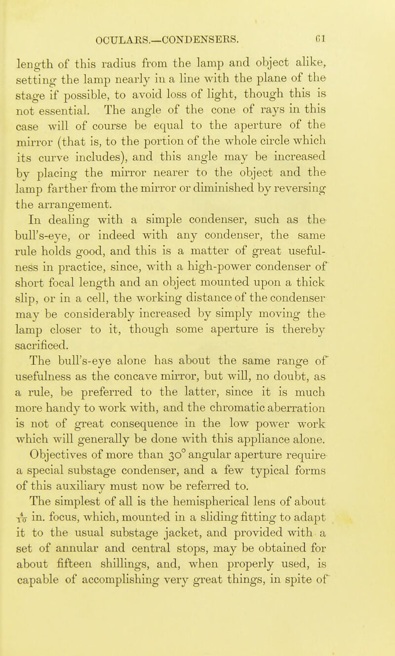 length of this radius from the lamp and object ahke, setting- the lamp nearly in a line with the plane of the stage if possible, to avoid loss of light, though this is not essential. The angle of the cone of rays in this case will of course be equal to the aperture of the mirror (that is, to the portion of the whole circle which its curve includes), and this angle may be increased by placing the mirror nearer to the object and the lamp farther from the mirror or diminished by reversing the arrangement. In dealing with a simple condenser, such as the bull's-eye, or indeed with any condenser, the same rule holds good, and this is a matter of great useful- ness in practice, since, with a high-power condenser of short focal length and an object mounted upon a thick slip, or in a cell, the working distance of the condenser may be considerably increased by simply moving the lamp closer to it, though some aperture is thereby sacrificed. The bull's-eye alone has about the same range of usefulness as the concave mirror, but will, no doubt, as a rule, be preferred to the latter, since it is much more handy to work with, and the chromatic aberration is not of great consequence in the low power work which will generally be done with this appliance alone. Objectives of more than 30° angular aperture require a special substage condenser, and a few typical forms of this auxiliary must now be referred to. The simplest of all is the hemispherical lens of about in. focus, which, mounted in a sliding fitting to adapt it to the usual substage jacket, and provided with a set of annular and central stops, may be obtained for about fifteen shillings, and, when properly used, is capable of accomplishing very great things, in spite of