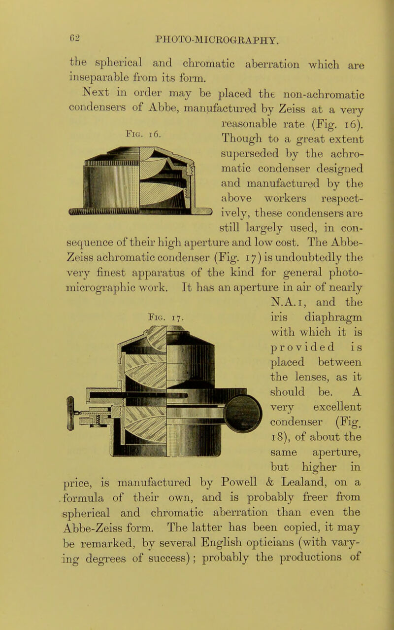 Fig. 16. the spherical and chromatic aberration which are inseparable from its form. Next in order may be placed the non-achromatic condensers of Abbe, manufactured by Zeiss at a very reasonable rate (Fig. 16). Though to a great extent superseded by the achro- matic condenser designed and manufactured by the above workers respect- ively, these condensers are still largely used, in con- sequence of their high aperture and low cost. The Abbe- Zeiss achromatic condenser (Fig. 17) is undoubtedly the very finest apparatus of the kind for general photo- micrographic work. It has an aperture in air of nearly N.A.I, and the iris diaphragm with which it is provided is jDlaced between the lenses, as it should be. A very excellent condenser (Fig, 18), of about the same aperture, but higher in & Lealand, on a Fig. price, is manufactured by Powell .formula of their own, and is probably freer from spherical and chromatic aberration than even the Abbe-Zeiss form. The latter has been copied, it may be remarked, by several English opticians (with vary- ing degrees of success); probably the productions of