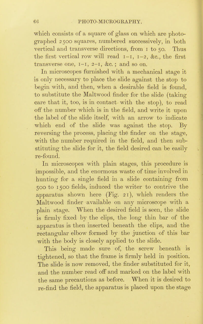 which consists of a square of glass on which are photo- graphed 2500 squares, numbered successively, in both vertical and transverse directions, from i to 50. Thus the first vertical row will read i-i, 1-2, &c., the first transverse one, i-i, 2-1, &c. ; and so on. In microscopes furnished with a mechanical stage it is only necessary to place the slide against the stop to begin with, and then, when a desirable field is found, to substitute the Maltwood finder for the slide (taking care that it, too, is in contact- with the stop), to read off the number which is in the field, and write it upon the label of the slide itself, with an arrow to indicate which end of the slide was against the stop. By reversing the process, placing the finder on the stage, with the number required in the field, and then sub- stituting the slide for it, the field desired can be easily re-found. In microscopes with plain stages, this procedure is impossible, and the enormous waste of time involved in hunting for a single field in a slide containing from 500 to 1500 fields, induced the writer to contrive the apparatus shown here (Fig. 21), which renders the Maltwood finder available on an}^ microscope with a plain stage. When the desired field is seen, the slide is firmly fixed by the clips, the long thin bar of the apparatus is then inserted beneath the clips, and the rectangular elbow formed by the junction of this bar with the body is closely applied to the slide. This being made sure of, the screw beneath is tightened, so that the frame is firmly held in position. The slide is now removed, the finder substituted for it, and the number read off and marked on the label with the same precautions as before. When it is desired to re-find the field, the apparatus is placed upon the stage