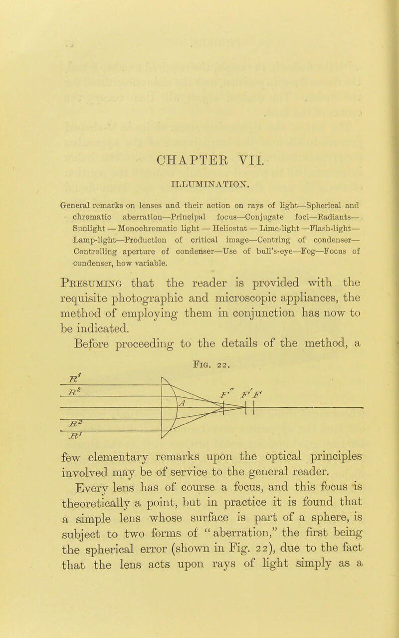 ILLUMINATION. General remarks on lenses and their action on rays of light—Spherical and chromatic aberration—Principal focus—Conjugate foci—Radiants— Sunlight — Monochromatic light — Heliostat — Lime-light —Flash-light— Lamp-light—Production of critical image—Centring of condenser— Controlling aperture of condenser—Use of bull's-eye—Fog—Focus of condenser, how variable. Presuming that the reader is provided with the requisite photographic and microscopic appKances, the method of emjoloying them in conjunction has now to be indicated. Before proceeding to the details of the method, a Fig. 22. few elementary remarks upon the optical principles involved may be of service to the general reader. Every lens has of course a focus, and this focus is theoretically a point, but in practice it is found that a simple lens whose surface is part of a sphere, is subject to two forms of  aberration, the first being the spherical error (shown in Fig. 22), due to the fact that the lens acts upon rays of light simply as a