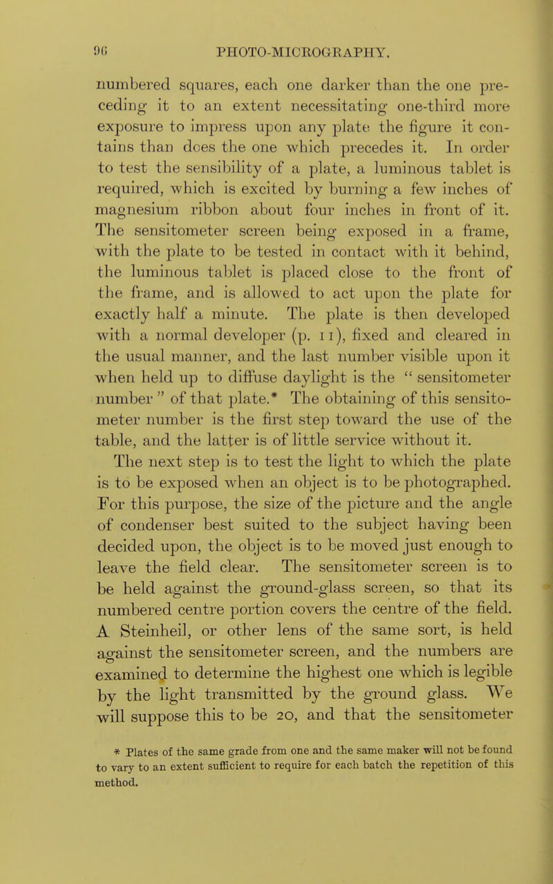 numbered squares, each one darker than the one pre- ceding it to an extent necessitating one-third more exposure to impress upon any plate the figure it con- tains than does the one which precedes it. In order to test the sensibihty of a plate, a luminous tablet is required, which is excited by burning a few inches of magnesium ribbon about four inches in front of it. The sensitometer screen being exposed in a frame, with the plate to be tested in contact with it behind, the luminous tablet is placed close to the front of the frame, and is allowed to act upon the plate for exactly half a minute. The plate is then developed with a normal developer (p. ii), fixed and cleared in the usual manner, and the last number visible upon it when held up to diffuse daylight is the  sensitometer number of that plate.* The obtaining of this sensito- meter number is the first step toward the use of the table, and the latter is of little service without it. The next step is to test the light to which the jDlate is to be exposed when an object is to be photographed. For this purpose, the size of the picture and the angle of condenser best suited to the subject having been decided upon, the object is to be moved just enough to leave the field clear. The sensitometer screen is to be held against the ground-glass screen, so that its numbered centre portion covers the centre of the field. A Steinheil, or other lens of the same sort, is held ae'ainst the sensitometer screen, and the numbers are examined to determine the highest one which is legible by the light transmitted by the ground glass. We will suppose this to be 20, and that the sensitometer * Plates of the same grade from one and the same maker will not be found to vary to an extent sufficient to require for each batch the repetition of this method.