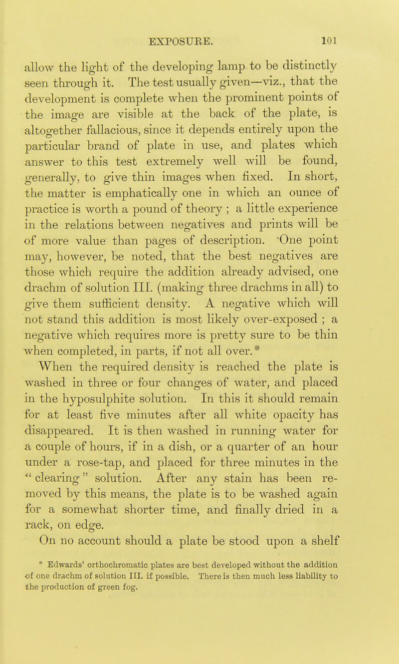allow the light of the developing lamp to be distinctly seen through it. Thetestusually given—viz., that the development is complete when the prominent points of the image are visible at the back of the plate, is altogether fallacious, since it depends entirely upon the particular brand of plate in use, and plates which answer to this test extremely well will be found, generally, to give thin images when fixed. In short, the matter is emphatically one in which an ounce of practice is worth a pound of theory ; a little experience in the relations between negatives and prints will be of more value than pages of description. 'One point may, however, be noted, that the best negatives are those which require the addition ah-eady advised, one drachm of solution III. (making three drachms in all) to give them sufficient density. A negative which will not stand this addition is most likely over-exposed ; a negative which requires more is pretty sure to be thin when completed, in j)arts, if not all over, * When the required density is reached the plate is washed in three or four changes of water, and placed in the hyposulj)hite solution. In this it should remain for at least five minutes after all white opacity has disappeared. It is then washed in running water for a couple of hours, if in a dish, or a quarter of an hour under a rose-tap, and placed for three minutes in the  clearing solution. After any stain has been re- moved by this means, the plate is to be washed again for a somewhat shorter time, and finally dried in a rack, on edge. On no account should a plate be stood upon a shelf * Edwards' orthochromatic plates are best developed without the addition of one drachm of solution III. if possible. There is then much less liability to the production of green fog.