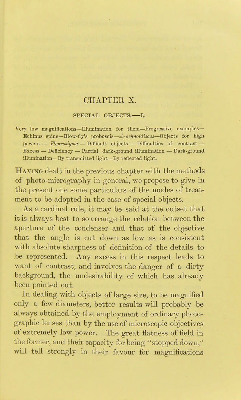 CHAPTER X. SPECIAL OBJECTS.—I. Very low magnifications—Illumination for them—Progressive examples— Echinus spine—Blow-fly's proboscis—Arachnoidiscus—Objects for high powers — Pleurosigma — Difficult objects — Difficulties of contrast — Excess — Deficiency — Partial dark-ground illumination — Dark-ground illumination—By transmitted light—By reflected light. Having dealt in the previous chapter with the methods of photo-micrography in general, we propose to give in the present one some particulars of the modes of treat- ment to be adopted in the case of special objects. As a cardinal rule, it may be said at the outset that it is always best to so arrange the relation between the aperture of the condenser and that of the objective that the angle is cut down as low as is consistent with absolute sharpness of definition of the details to be represented. Any excess in this respect leads to want of contrast, and involves the danger of a dirty background, the undesirability of which has already been pointed out. In dealing with objects of large size, to be magnified only a few diameters, better results will probably be always obtained by the employment of ordinary photo- graphic lenses than by the use of microscopic objectives of extremely low power. The great flatness of field in the former, and their capacity for being stopped down, will tell strongly in their favour for magnifications