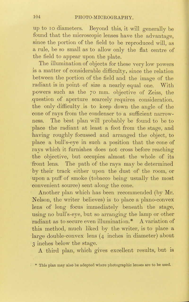 up to lo diameters. Beyond this, it will generally be found that the microscopic lenses have the advantage, since the portion of the field to be reproduced will, as a rule, be so small as to allow only the flat centre of the field to appear upon the plate. The illumination of objects for these very low powers is a matter of considerable difficulty, since the relation between the portion of the field and the image of the radiant is in point of size a nearly equal one. With powers such as the 70 mm. objective of Zeiss, the question of aperture scarcely requires consideration, the only difficulty is to keep down the angle of the cone of rays from the condenser to a sufficient narrow- ness. The best plan will jDrobably be found to be to place the radiant at least a foot from the stage, and having roughly focussed and arranged the object, to place a bull's-eye in such a position that the cone of rays which it furnishes does not cross before reaching the objective, but occupies almost the whole of its •front lens. The path of the rays may be determined by their track either upon the dust of the room, or upon a puff of smoke (tobacco being usually the most convenient source) sent along the cone. Another plan which has been recommended (by Mr. Nelson, the writer believes) is to place a plano-convex lens of long focus immediately beneath the stage, using no bull's-eye, but so arranging the lamp or other radiant as to secure even illumination.* A variation of this method, much liked by the writer, is to place a large double-convex lens (4 inches in diameter) about 3 inches below the stage. A third plan, which gives excellent results, but is * This plan may also be adopted where photographic lenses are to be used.