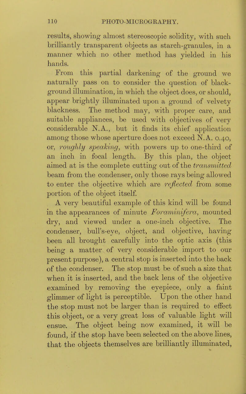 results, showing almost stereoscopic solidity, with such brilliantly transparent objects as starch-granules, in a manner which no other method has yielded in his hands. From this partial darkening of the ground we naturally pass on to consider the question of black- ground illumination, in which the object does, or should, appear brightly illuminated upon a ground of velvety blackness. The method may, with proper care, and suitable appliances, be used with objectives of very considerable N.A., but it finds its chief application among those whose aperture does not exceed N.A. 0.40, or, roughly speakiyig, with powers up to one-third of an inch in focal length. By this plan, the object aimed at is the complete cutting out of the transmitted beam from the condenser, only those rays being allowed to enter the objective which are reflected from some portion of the object itself A very beautiful example of this kind will be found in the appearances of minute Foraminifera, mounted dry, and viewed under a one-inch objective. The condenser, bull's-eye, object, and objective, having been all brought carefully into the optic axis (this being a matter of very considerable import to our present purpose), a central stop is inserted into the back of the condenser. The stop must be of such a size that when it is inserted, and the back lens of the objective examined by removing the eyepiece, only a faint glimmer of light is perceptible. Upon the other hand the stop must not be larger than is required to effect this object, or a very great loss of valuable light will ensue. The object being now examined, it will be found, if the stop have been selected on the above lines, that the objects themselves are brilliantly illuminated,