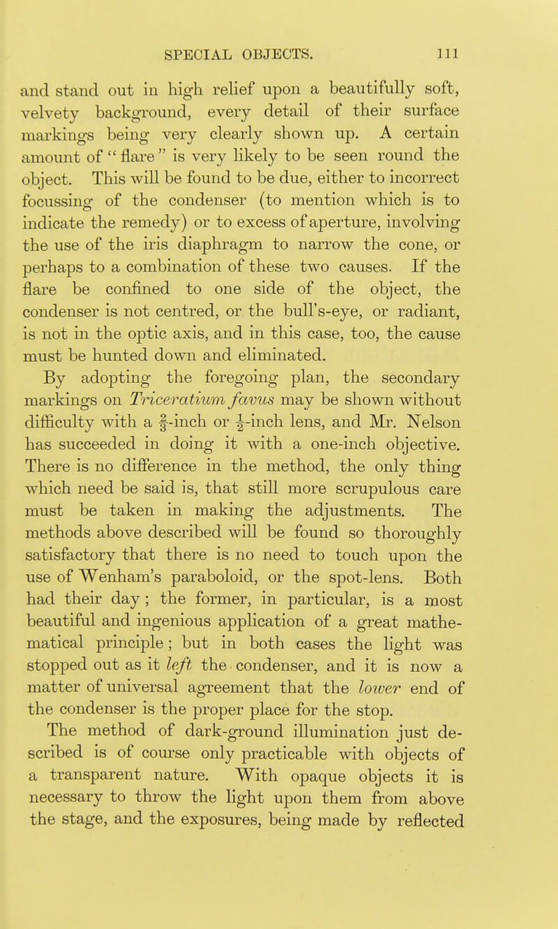 and stand out in high reUef upon a beautifully soft, velvety background, every detail of their surface markings being very clearly shown up. A certain amount of flare is very likely to be seen round the object. This will be found to be due, either to incorrect focussing of the condenser (to mention which is to indicate the remedy) or to excess of aperture, involving the use of the iris diaphragm to narrow the cone, or perhaps to a combination of these two causes. If the flare be confined to one side of the object, the condenser is not centred, or the bull's-eye, or radiant, is not in the optic axis, and in this case, too, the cause must be hunted down and eliminated. By adopting the foregoing plan, the secondary markings on Triceratium favus may be shown without difficulty with a f-inch or -^-inch lens, and Mr. Nelson has succeeded in doing it with a one-inch objective. There is no difference in the method, the only thing which need be said is, that still more scrupulous care must be taken in making the adjustments. The methods above described will be found so thoroughly satisfactory that there is no need to touch upon the use of Wenham's paraboloid, or the spot-lens. Both had their day; the former, in particular, is a most beautiful and ingenious application of a great mathe- matical principle; but in both cases the light was stopped out as it left the condenser, and it is now a matter of universal agreement that the loiver end of the condenser is the proper place for the stop. The method of dark-ground illumination just de- scribed is of course only practicable with objects of a transparent nature. With opaque objects it is necessary to throw the light upon them from above the stage, and the exposures, being made by reflected
