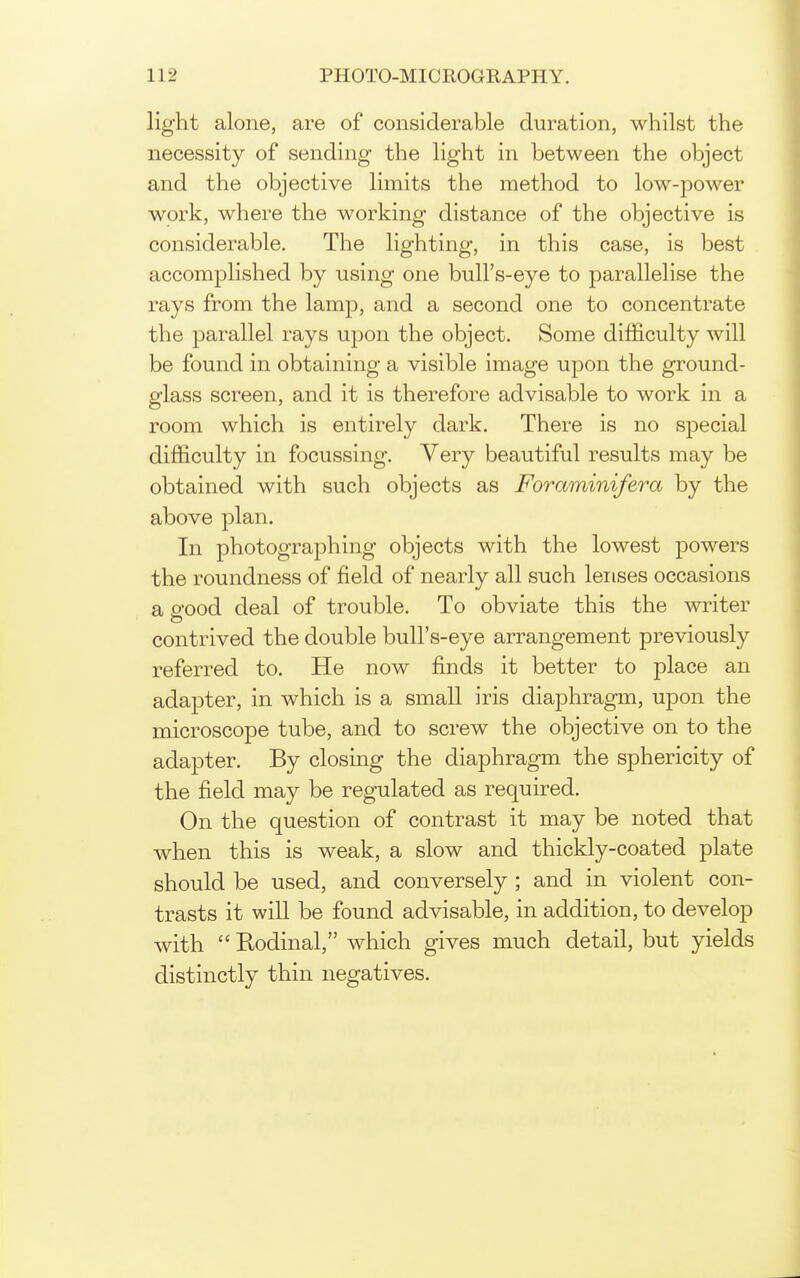 light alone, are of considerable duration, whilst the necessity of sending the light in between the object and the objective limits the method to low-power work, where the working distance of the objective is considerable. The lighting, in this case, is best accomplished by using one bull's-eye to parallelise the rays from the lamp, and a second one to concentrate the parallel rays upon the object. Some difficulty will be found in obtaining a visible image upon the ground- glass screen, and it is therefore advisable to work in a room which is entirely dark. There is no special difficulty in focussing. Very beautiful results may be obtained with such objects as Foraminifera by the above plan. In photographing objects with the lowest powers the roundness of field of nearly all such lenses occasions a Qoodi deal of trouble. To obviate this the writer contrived the double bull's-eye arrangement previously referred to. He now finds it better to place an adapter, in which is a small iris diaphragm, upon the microscope tube, and to screw the objective on to the adapter. By closmg the diaphragm the sphericity of the field may be regulated as required. On the question of contrast it may be noted that when this is weak, a slow and thickly-coated plate should be used, and conversely ; and in violent con- trasts it will be found advisable, in addition, to develop with  Eodinal, which gives much detail, but yields distinctly thin negatives.