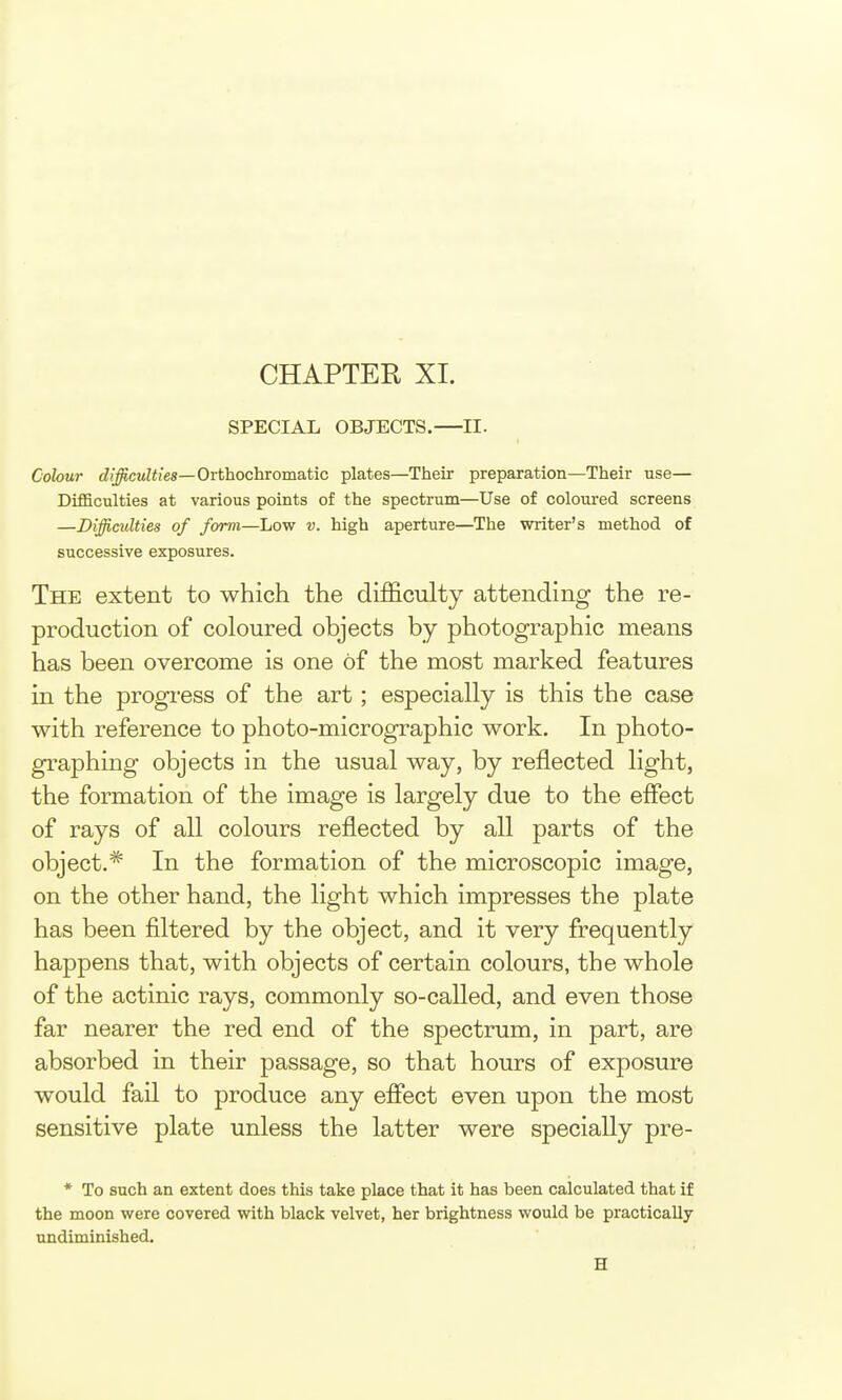 CHAPTER XI. SPECIAL OBJECTS.—II. Colour difficulties—OrthochvomsAXc plates—Their preparation—Their use— Difficulties at various points of the spectrum—Use of coloui-ed screens —Difficulties of form—Low v. high aperture—The writer's method of successive exposures. The extent to which the difficulty attending the re- production of coloured objects by photographic means has been overcome is one of the most marked features in the progress of the art; especially is this the case with reference to photo-micrographic work. In photo- graphing objects in the usual way, by reflected light, the formation of the image is largely due to the effect of rays of all colours reflected by all parts of the object.* In the formation of the microscopic image, on the other hand, the light which impresses the plate has been filtered by the object, and it very frequently happens that, with objects of certain colours, the whole of the actinic rays, commonly so-called, and even those far nearer the red end of the spectrum, in part, are absorbed in their passage, so that hours of exposure would fail to produce any efiect even upon the most sensitive plate unless the latter were specially pre- * To such an extent does this take place that it has been calculated that if the moon were covered with black velvet, her brightness would be practically undiminished. H