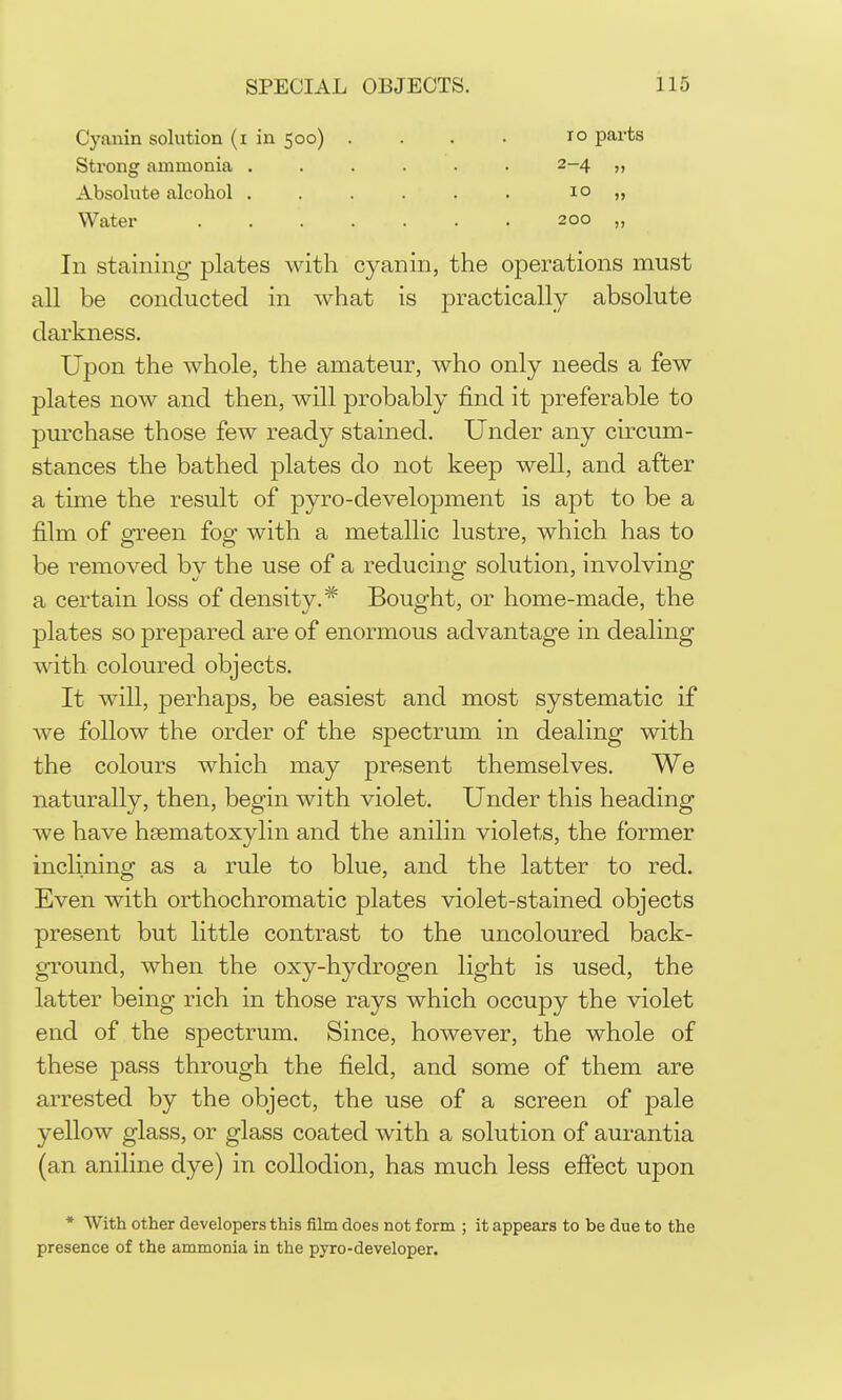 Cyanin solution (i in 500) Strong ammonia . Absolute alcohol . Water TO parts 2-4 „ 10 „ 200 „ In staining plates Math cyanin, the operations must all be conducted in what is practically absolute darkness. Upon the whole, the amateur, who only needs a few plates now and then, will probably find it preferable to pmchase those few ready stained. Under any circum- stances the bathed plates do not keep well, and after a time the result of pyro-development is apt to be a film of fifreen foe: with a metallic lustre, which has to be removed by the use of a reducing solution, involving a certain loss of density.* Bought, or home-made, the plates so prepared are of enormous advantage in dealing with coloured objects. It will, perhaps, be easiest and most systematic if we follow the order of the spectrum in dealing with the colours which may present themselves. We naturally, then, begin with violet. Under this heading we have hsematoxylin and the anilin violets, the former inclining as a rule to blue, and the latter to red. Even with orthochromatic plates violet-stained objects present but little contrast to the uncoloured back- ground, when the oxy-hydrogen light is used, the latter being rich in those rays which occupy the violet end of the spectrum. Since, however, the whole of these pass through the field, and some of them are arrested by the object, the use of a screen of pale yellow glass, or glass coated with a solution of aurantia (an aniline dye) in collodion, has much less efiect upon * With other developers this film does not form ; it appears to be due to the presence of the ammonia in the pyro-developer.