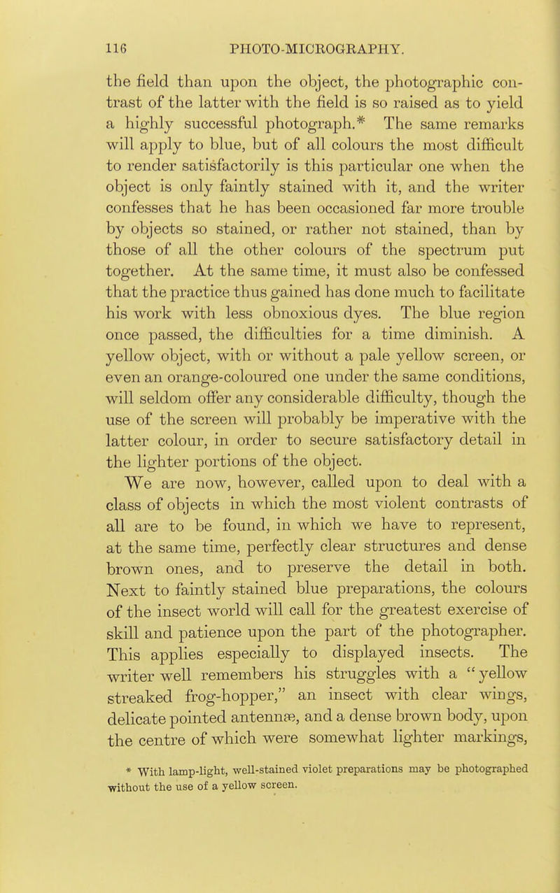 the field than upon the object, the photographic con- trast of the latter with the field is so raised as to yield a highly successful photograph.* The same remarks will apply to blue, but of all colours the most difficult to render satisfactorily is this particular one when the object is only faintly stained with it, and the writer confesses that he has been occasioned far more trouble by objects so stained, or rather not stained, than by those of all the other colours of the spectrum put together. At the same time, it must also be confessed that the practice thus gained has done much to facilitate his work with less obnoxious dyes. The blue region once passed, the difficulties for a time diminish. A yellow object, with or without a pale yellow screen, or even an orange-coloured one under the same conditions, will seldom offer any considerable difficulty, though the use of the screen will probably be imperative with the latter colour, in order to secure satisfactory detail in the lighter portions of the object. We are now, however, called upon to deal with a class of objects in which the most violent contrasts of all are to be found, in which we have to represent, at the same time, perfectly clear structures and dense brown ones, and to preserve the detail in both. Next to faintly stained blue preparations, the colours of the insect world will call for the greatest exercise of skill and patience upon the part of the photographer. This applies especially to displayed insects. The writer well remembers his struggles with a  yellow streaked frog-hopper, an insect with clear wings, delicate pointed antennae, and a dense brown body, upon the centre of which were somewhat lighter markings, * With lamp-ligbt, well-stained violet preparations may be photographed without the use of a yellow screen.