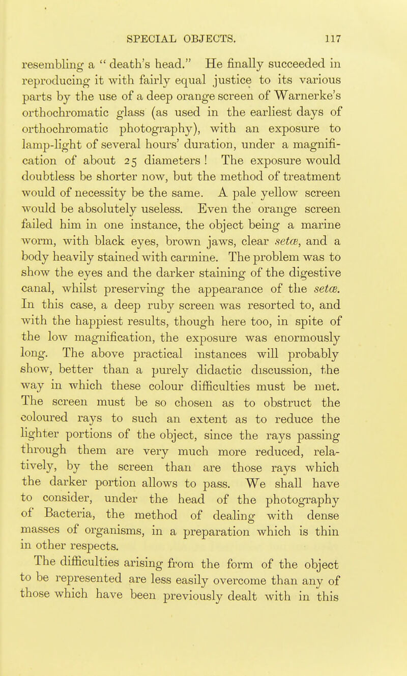 resembling a  death's head, He finally succeeded in reproducing it with fairly equal justice to its various parts by the use of a deep orange screen of Warnerke's orthochromatic glass (as used in the earliest days of orthochromatic photography), with an exposure to lamp-light of several hours' duration, under a magnifi- cation of about 2 5 diameters ! The exposure would doubtless be shorter now, but the method of treatment would of necessity be the same. A pale yellow screen would be absolutely useless. Even the orange screen failed him in one instance, the object being a marine worm, with black eyes, brown jaws, clear setcB, and a body heavily stained with carmine. The problem was to show the eyes and the darker staining of the digestive canal, whilst preserving the appearance of the setcB. In this case, a deep ruby screen was resorted to, and with the happiest results, though here too, in spite of the low magnification, the exposure was enormously long. The above practical instances will probably show, better than a purely didactic discussion, the way in which these colour difficulties must be met. The screen must be so chosen as to obstruct the coloured rays to such an extent as to reduce the lighter portions of the object, since the rays passing through them are very much more reduced, rela- tively, by the screen than are those rays which the darker portion allows to pass. We shall have to consider, under the head of the photography of Bacteria, the method of dealing- with dense masses of organisms, in a preparation which is thin in other respects. The difiiculties arising from the form of the object to be represented are less easily overcome than any of those which have been previously dealt with in this