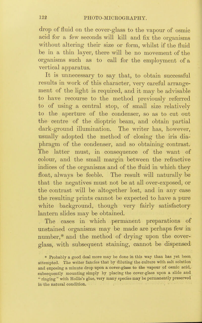 drop of fluid on the cover-glass to the vapour of osmic acid for a few seconds will kill and fix the organisms without altering their size or form, whilst if the fluid be in a thin layer, there will be no movement of the organisms such as to call for the employment of a vertical apparatus. It is unnecessary to say that, to obtain successful results in work of this character, very careful arrange- ment of the light is required, and it may be advisable to have recourse to the method previously referred to of using a central stop, of small size relatively to the aperture of the condenser, so as to cut out the centre of the dioptric beam, and obtain partial dark-ground illumination. The writer has, however, usually adopted the method of closing the iris dia- phragm of the condenser, and so obtaining contrast. The latter must, in consequence of the want of colour, and the small margin between the refractive indices of the organisms and of the fluid in which they float, always be feeble. The result will naturally be that the negatives must not be at all over-exposed, or the contrast will be altogether lost, and in any case the resulting prints cannot be expected to have a pure white background, though very fairly satisfactory lantern slides may be obtained. The cases in which permanent preparations of unstained organisms may be made are perhaps few in number,* and the method of drying upon the cover- glass, with subsequent staining, cannot be dispensed * Probably a good deal more may be done in this way than has yet been attempted. The writer fancies that by diluting the culture with salt solution and exposing a minute drop upon a cover-glass to the vapour of osmic acid, subsequently mounting simply by placing the cover-glass upon a shde and  ringing  with Hollis's glue, very many species may be permanently preserved in the natural condition.