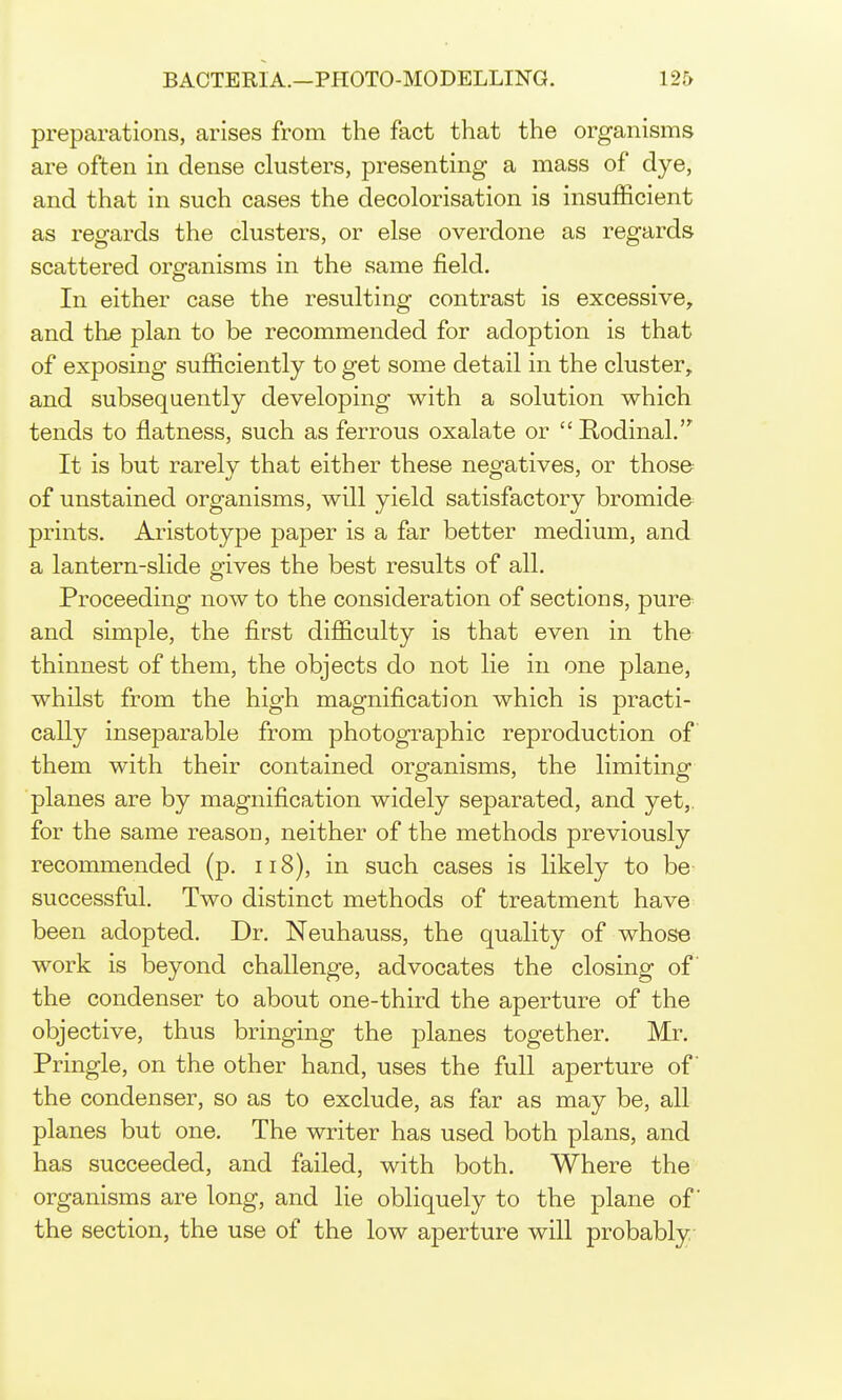 preparations, arises from the fact that the organisms are often in dense clusters, presenting a mass of dye, and that in such cases the decolorisation is insufficient as regards the clusters, or else overdone as regards scattered org-anisms in the same field. In either case the resulting contrast is excessive, and the plan to be recommended for adoption is that of exposing sufficiently to get some detail in the cluster, and subsequently developing with a solution which tends to flatness, such as ferrous oxalate or  Rodinal. It is but rarelv that either these negatives, or those of unstained organisms, will yield satisfactory bromide prints. Aristotype paper is a far better medium, and a lantern-slide gives the best results of all. Proceeding now to the consideration of sections, pure and simple, the first difficulty is that even in the thinnest of them, the objects do not lie in one plane, whilst from the high magnification which is practi- cally inseparable from photographic reproduction of them with their contained organisms, the limiting planes are by magnification widely separated, and yet,, for the same reason, neither of the methods previously recommended (p. 118), in such cases is likely to be successful. Two distinct methods of treatment have been adopted. Dr. Neuhauss, the quality of whose work is beyond challenge, advocates the closing of the condenser to about one-third the aperture of the objective, thus bringing the planes together. Mr. Pringle, on the other hand, uses the full aperture of the condenser, so as to exclude, as far as may be, all planes but one. The writer has used both plans, and has succeeded, and failed, with both. Where the organisms are long, and lie obliquely to the plane of the section, the use of the low aperture will probably