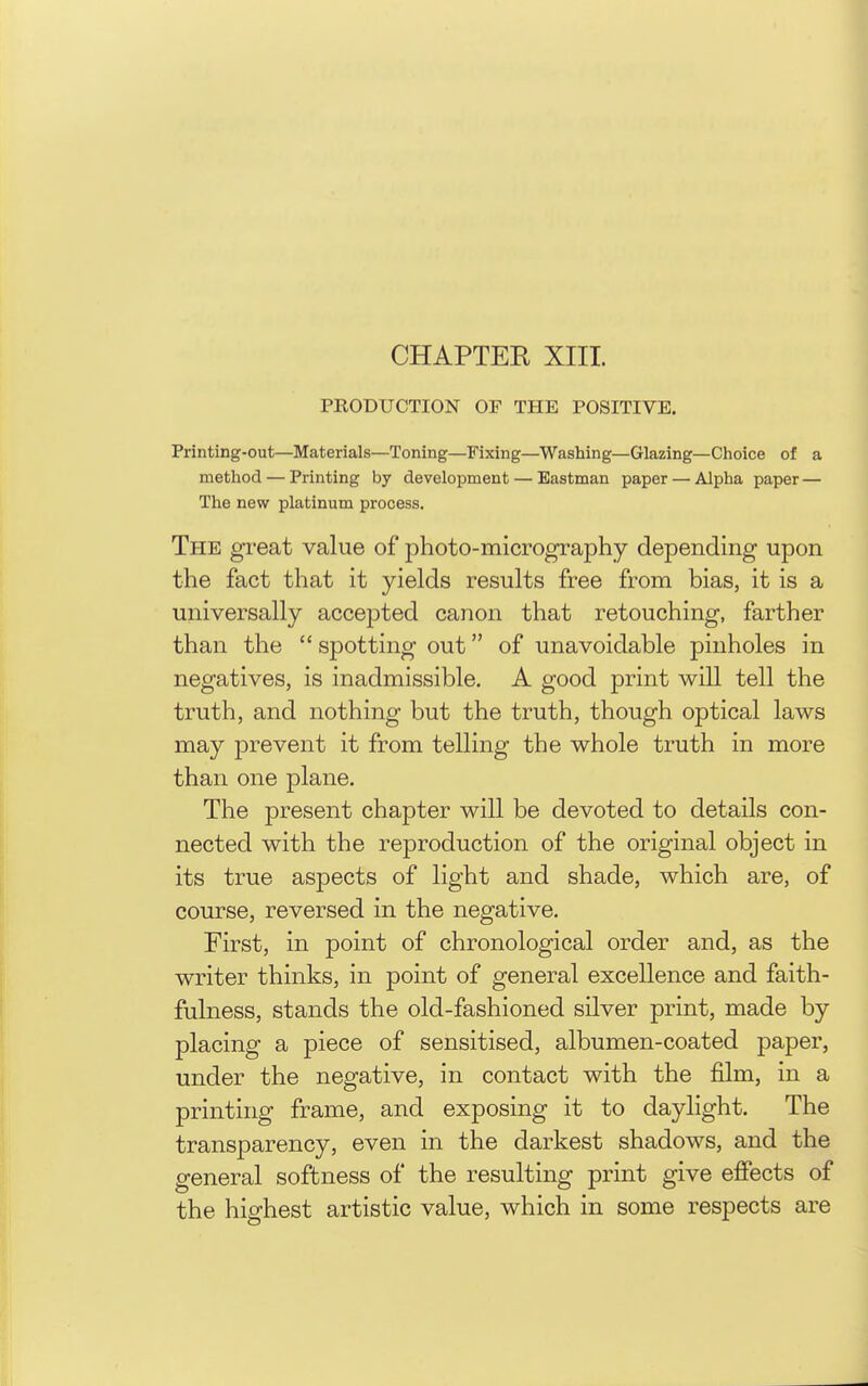 CHAPTER XIII. PRODUCTION OF THE POSITIVE. Printing-out—Materials—Toning—Fixing—Washing—Glazing—Choice of a method — Printing by development — Eastman paper — Alpha paper— The new platinum process. The great value of photo-micrography depending upon the fact that it yields results free from bias, it is a universally accepted canon that retouching, farther than the  spotting out of unavoidable pinholes in negatives, is inadmissible. A good print will tell the truth, and nothing but the truth, though optical laws may prevent it from telling the whole truth in more than one plane. The present chapter will be devoted to details con- nected with the reproduction of the original object in its true aspects of light and shade, which are, of course, reversed in the negative. First, in point of chronological order and, as the writer thinks, in point of general excellence and faith- fulness, stands the old-fashioned silver print, made by placing a piece of sensitised, albumen-coated paper, under the negative, in contact with the film, in a printing frame, and exposing it to daylight. The transparency, even in the darkest shadows, and the general softness of the resulting print give effects of the highest artistic value, which in some respects are