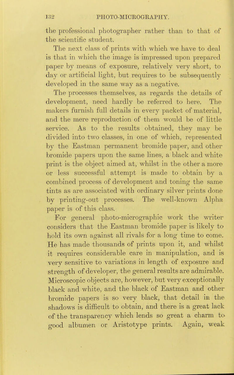 the professional photogxapher rather than to that of the scientific student. The next class of prints with which we have to deal is that in which the image is impressed upon prepared paper by means of exposure, relatively very short, to day or artificial light, but requires to be subsequently developed in the same way as a negative. The processes themselves, as regards the details of development, need hardly be referred to here. The makers furnish full details in every packet of material, and the mere reproduction of them would be of little service. As to the results obtained, they may be divided into two classes, in one of which, represented by the Eastman permanent bromide paper, and other bromide papers upon the same lines, a black and white print is the object aimed at, whilst in the other a more or less successful attempt is made to obtain by a combined process of development and toning the same tints as are associated with ordinary silver prints done by printing-out processes. The well-known Alpha paper is of this class. For general photo-micrographic work the writer considers that the Eastman bromide paper is likely to hold its own against all rivals for a long time to come. He has made thousands of prints upon it, and whilst it requires considerable care in manipulation, and is very sensitive to variations in length of exposure and strength of developer, the general results are admirable. Microscopic objects are, however, but very exceptionally black and white, and the black of Eastman and other bromide papers is so very black, that detail in the shadows is difficult to obtain, and there is a great lack of the transparency which lends so great a charm to good albumen or Aristotype prints. Again, weak