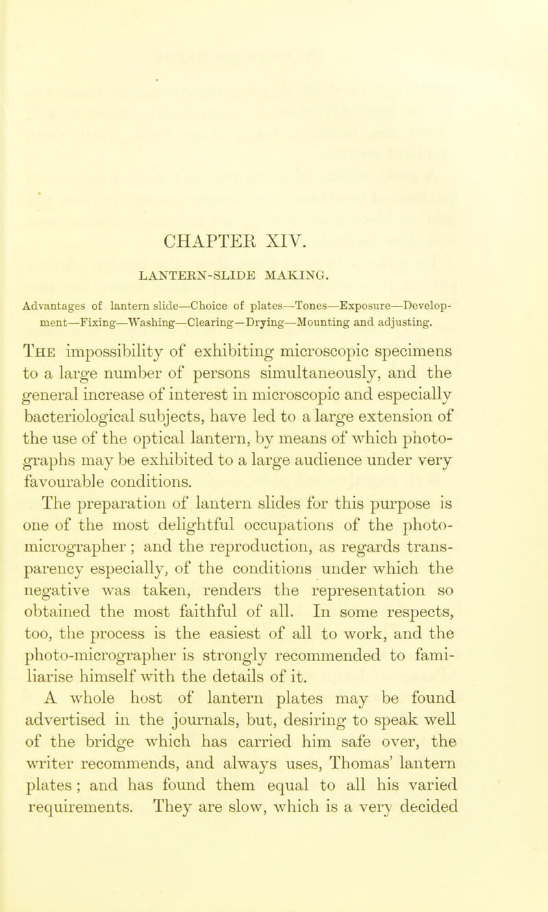 CHAPTER XIV. LANTERN-SLIDE MAKING. Advantages of lantern slide—Choice of plates—Tones—Exposure—Develop- ment—Fixing—Washing—Clearing—Drying—Mounting and adjusting. The impossibility of exhibiting microscopic specimens to a large number of persons simultaneously, and the general increase of interest in microscopic and especially bacteriological subjects, have led to a large extension of the use of the optical lantern, by means of which photo- graphs may be exhibited to a large audience under very favourable conditions. The preparation of lantern slides for this purpose is one of the most delightful occupations of the photo- micrographer ; and the reproduction, as regards trans- parency especially, of the conditions under which the negative was taken, renders the representation so obtained the most faithful of all. In some respects, too, the process is the easiest of all to work, and the photo-micrographer is strongly recommended to fami- liarise himself with the details of it. A whole host of lantern plates may be found advertised in the journals, but, desiring to speak weU of the bridge which has carried him safe over, the writer recommends, and always uses, Thomas' lantern plates ; and has found them equal to all his varied requirements. They are slow, which is a very decided